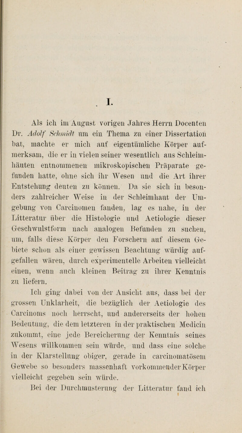 Als ich im August vorigen Jahres Herrn Docenten Dr. Adolf Schmidt um ein Thema zu einer Dissertation bat, machte er mich auf eigentümliche Körper auf¬ merksam, die er in vielen seiner wesentlich aus Schleim¬ häuten entnommenen mikroskopischen Präparate ge¬ funden hatte, ohne sich ihr Wesen und die Art ihrer Entstehung deuten zu können. Da sie sich in beson¬ ders zahlreicher Weise in der Schleimhaut der Um¬ gebung von Carcinomen fanden, lag es nahe, in der Litteratur über die Histologie und Aetiologie dieser Geschwulstform nach analogen Befunden zu suchen, um, falls diese Körper den Forschern auf diesem Ge¬ biete schon als einer gewissen Beachtung würdig auf¬ gefallen wären, durch experimentelle Arbeiten vielleicht einen, wenn auch kleinen Beitrag zu ihrer Kenntnis zu liefern. Ich ging dabei von der Ansicht aus, dass bei der grossen Unklarheit, die bezüglich der Aetiologie des Carcinoms noch herrscht, und andererseits der hohen Bedeutung, die dem letzteren in der praktischen Mediän zukommt, eine jede Bereicherung der Kenntnis seines Wesens willkommen sein würde, und dass eine solche in der Klarstellung obiger, gerade in carcinomatösem Gewebe so besonders massenhaft vorkommender Körper vielleicht gegeben sein würde. Bei der Durchmusterung der Litteratur fand ich