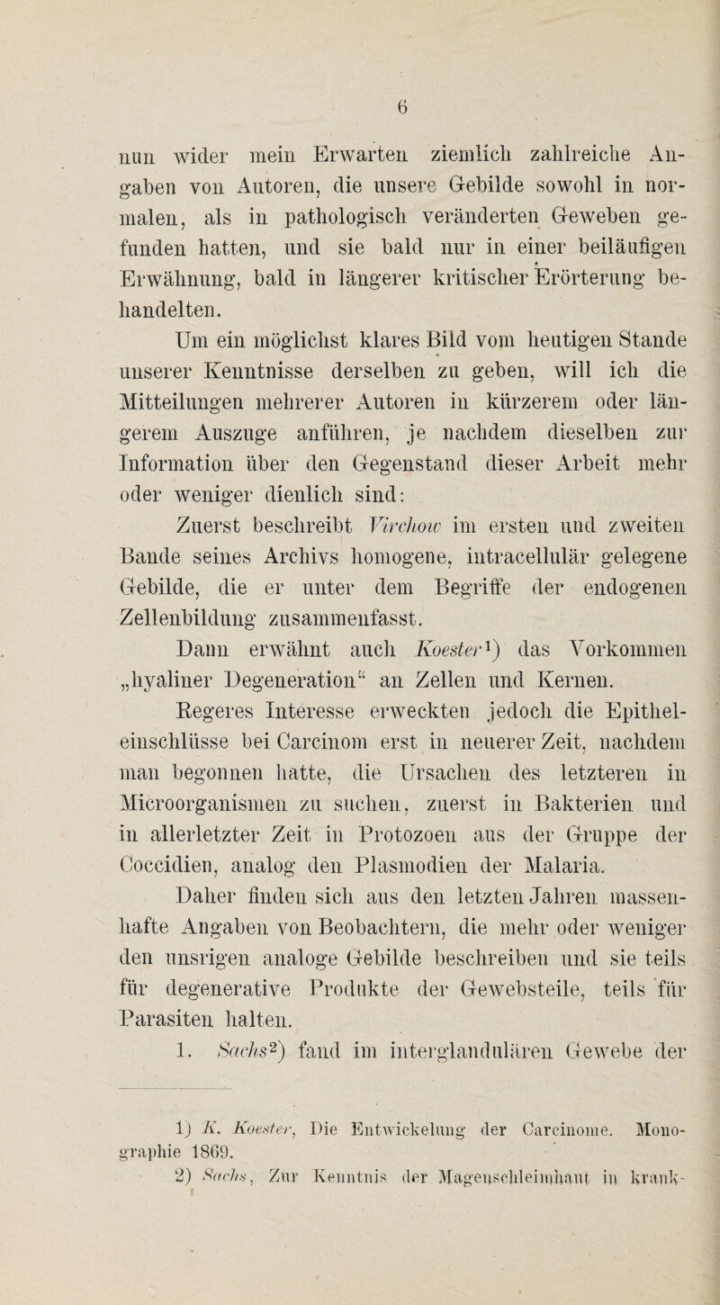 nun wider mein Erwarten ziemlich zahlreiche An¬ gaben von Autoren, die unsere Gebilde sowohl in nor¬ malen, als in pathologisch veränderten Geweben ge¬ funden hatten, und sie bald nur in einer beiläufigen Erwähnung, bald in längerer kritischer Erörterung be¬ handelten. Um ein möglichst klares Bild vom heutigen Stande unserer Kenntnisse derselben zu geben, will ich die Mitteilungen mehrerer Autoren in kürzerem oder län¬ gerem Auszuge anführen, je nachdem dieselben zur Information über den Gegenstand dieser Arbeit mehr oder weniger dienlich sind: Zuerst beschreibt Virchow im ersten und zweiten Bande seines Archivs homogene, intracellulär gelegene Gebilde, die er unter dem Begriffe der endogenen Zellenbildung zusammenfasst. Dann erwähnt auch Koester1) das Vorkommen „hyaliner Degeneration“ an Zellen und Kernen. Regeres Interesse erweckten jedoch die Epithel¬ einschlüsse bei Carcinom erst in neuerer Zeit, nachdem man begonnen hatte, die Ursachen des letzteren in Microorganismen zu suchen, zuerst in Bakterien und in allerletzter Zeit in Protozoen aus der Gruppe der Coccidien, analog den Plasmodien der Malaria. Daher finden sich aus den letzten Jahren massen¬ hafte Angaben von Beobachtern, die mehr oder weniger den unsrigen analoge Gebilde beschreiben und sie teils für degenerative Produkte der Gewebsteile, teils für Parasiten halten. 1. Sachs2) fand im interglandulären Gewebe der 1) K. Koester, Die Entwickelung' der Carcinome. Mono¬ graphie 1869. 2) Sachs, Zur Kenntnis der Magenschleimhaut in krank-