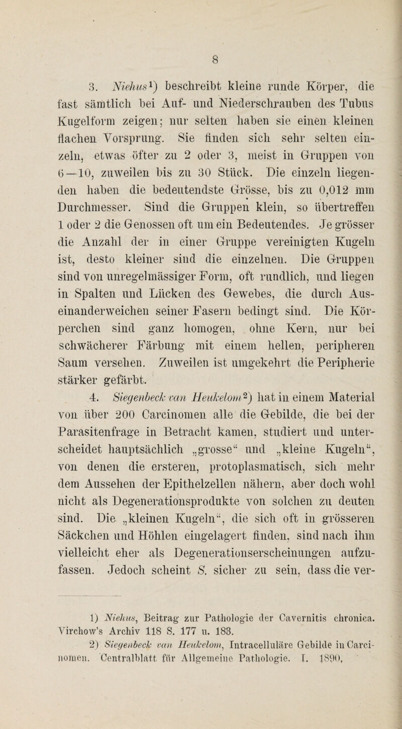 3. Niehus1) beschreibt kleine runde Körper, die fast sämtlich bei Auf- und Niederschrauben des Tubus Kugelform zeigen; nur seiten haben sie einen kleinen Hachen Vorsprung. Sie finden sich sehr selten ein¬ zeln* etwas öfter zu 2 oder 3, meist in Gruppen von 6 — 10, zuweilen bis zu 30 Stück. Die einzeln liegen¬ den haben die bedeutendste Grösse, bis zu 0,012 mm * Durchmesser. Sind die Gruppen klein, so übertreffen 1 oder 2 die Genossen oft um ein Bedeutendes. Je grösser die Anzahl der in einer Gruppe vereinigten Kugeln ist, desto kleiner sind die einzelnen. Die Gruppen sind von unregelmässiger Form, oft rundlich, und liegen in Spalten und Lücken des Gewebes, die durch Aus¬ einanderweichen seiner Fasern bedingt sind. Die Kör¬ perchen sind ganz homogen, ohne Kern, nur bei schwächerer Färbung mit einem hellen, peripheren Saum versehen. Zuweilen ist umgekehrt die Peripherie stärker gefärbt. 4. Siegenheck van Heukelom2) hat in einem Material von über 200 Oarcinomen alle die Gebilde, die bei der Parasitenfrage in Betracht kamen, studiert und unter¬ scheidet hauptsächlich „grosse“ und „kleine Kugeln“, von denen die ersteren, protoplasmatisch, sich mehr dem Aussehen der Epithelzellen nähern, aber doch wohl nicht als Degenerationsprodukte von solchen zu deuten sind. Die „kleinen Kugeln“, die sich oft in grösseren Säckchen und Höhlen eingelagert finden, sind nach ihm vielleicht eher als Degenerationserscheinungen aufzu¬ fassen. Jedoch scheint S. sicher zu sein, dass die ver- 1) Niehus, Beitrag zur Pathologie der Cavernitis chronica. Virchow’s Archiv 118 S. 177 n. 183. 2) Siegenhech van Heukelom, Intracelluläre Gebilde in Carci- nomen, Centralblatt für Allgemeine Pathologie. I. 1836,