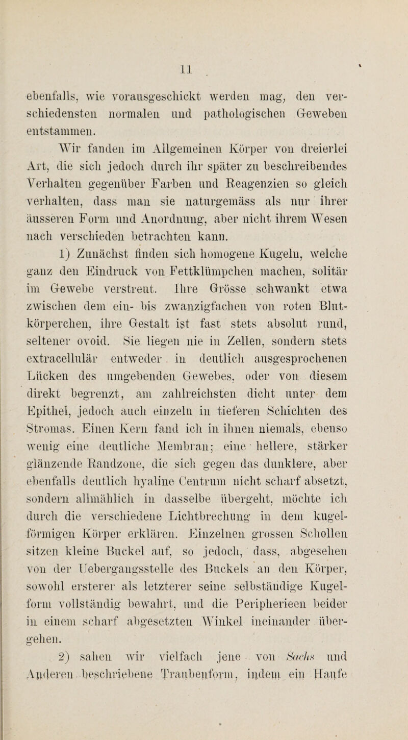 ebenfalls, wie vorausgeschiekt werden mag, den ver¬ schiedensten normalen und pathologischen Geweben entstammen. Wir fanden im Allgemeinen Körper von dreierlei Art, die sich jedoch durch ihr später zu beschreibendes Verhalten gegenüber Farben und Reagenzien so gleich verhalten, dass man sie naturgemäss als nur ihrer äusseren Form und Anordnung, aber nicht ihrem Wesen nach verschieden betrachten kann. 1) Zunächst linden sich homogene Kugeln, welche ganz den Eindruck von Fettklümpchen machen, solitär im Gewebe verstreut. Ihre Grösse schwankt etwa zwischen dem ein- bis zwanzigfachen von roten Blut¬ körperchen, ihre Gestalt ist fast stets absolut rund, seltener ovoid. Sie liegen nie in Zellen, sondern stets extracellulär entweder in deutlich ausgesprochenen Lücken des umgebenden Gewebes, oder von diesem direkt begrenzt, am zahlreichsten dicht unter dem Epithel, jedoch auch einzeln in tieferen Schichten des Stromas. Einen Kern fand ich in ihnen niemals, ebenso wenig eine deutliche Membran; eine hellere, stärker glänzende Randzone, die sich gegen das dunklere, aber ebenfalls deutlich hyaline Centrum nicht scharf absetzt, sondern allmählich in dasselbe übergeht, möchte ich durch die verschiedene Lichtbrechung in dem kugel¬ förmigen Körper erklären. Einzelnen grossen Schollen sitzen kleine Buckel auf, so jedoch, dass, abgesehen von der Uebergangsstelle des Buckels an den Körper, sowohl ersterer als letzterer seine selbständige Kugel¬ form vollständig bewahrt, und die Peripherieen beider in einem scharf abgesetzten Winkel ineinander über¬ gehen. 2) sahen wir vielfach jene von Sach.s und Anderen beschriebene Traubenform, indem ein Haufe