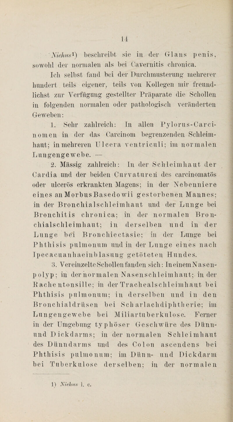 sowohl der normalen als bei Cavernitis chronica. Ich selbst fand bei der Durchmusterung mehrerer hundert teils eigener, teils von Kollegen mir freund- lichst zur Verfügung gestellter Präparate die Schollen in folgenden normalen oder pathologisch veränderten Geweben: 1. Sehr zahlreich: In allen Pylorus-Carci- nomen in der das Carcinom begrenzenden Schleim¬ haut ; inmehreren U1 cera ventriculi; im norma 1 en Lungengewebe. — 2. Massig zahlreich: In der Schleimhaut der Cardia und der beiden Curvaturen des carcinomatös oder ulcerös erkrankten Magens; in der Nebenniere eines anMorbusBasedo wii gestorbenen Mannes; in der Bronchialschleimhaut und der Lunge bei Bronchitis chronica; in der normalen Bron¬ chialschleimhaut; in derselben und in der Lunge bei Bronchiectasie; in der Lunge bei . 4 Phthisis pulmonum und in der Lunge eines nach Ipecacuanhaeinblasung getöteten Hundes. 3. V er einzelte Schollen fanden sich: In einem Nase n- polyp; in der normalen Nasenschleimhaut; in der Rachentonsille; in der Trachealschleimhaut bei Phthisis pulmonum; in derselben und in den Bronchiald.rüsen bei Scharlachdiphtherie; im Lun gen ge webe bei Miliartuberkulose. Ferner in der Umgebung typhöser Geschwüre des Diinu¬ ll nd Dickdarms; in der normalen Schleimhaut des Dünndarms und des Colon ascendens bei Phthisis pulmonum; im Dünn- und Dickdarm bei Tuberkulose derselben; in der normalen 13 Niehus 1. c. /