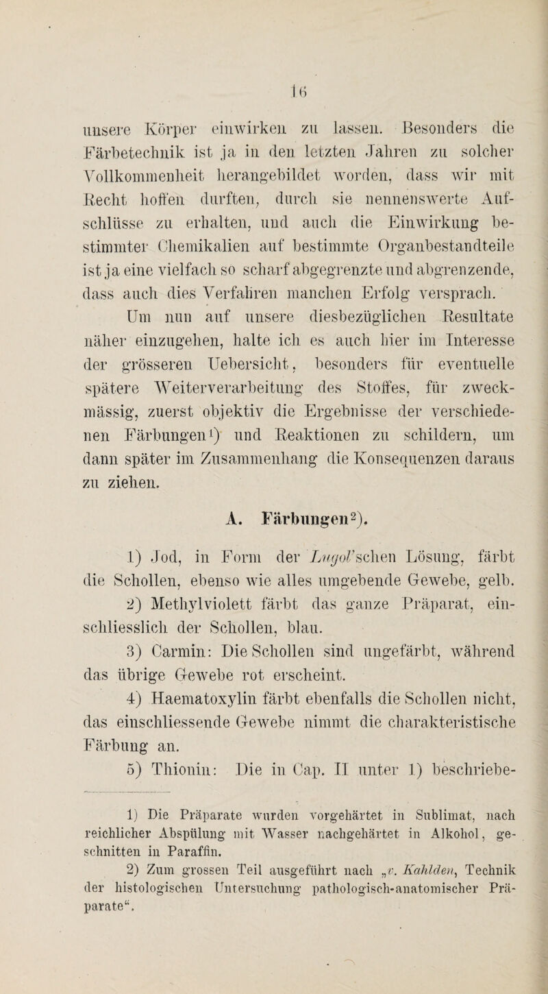 unsere Körper einwirken zu lassen. Besonders die Färbetechnik ist ja in den letzten Jahren zu solcher Vollkommenheit herangebildet worden, dass wir mit Recht hoffen durften, durch sie nennenswerte Auf¬ schlüsse zu erhalten, und auch die Einwirkung be¬ stimmter Chemikalien auf bestimmte Organbestandteile ist ja eine vielfach so scharf abgegrenzte und abgrenzende, dass auch dies Verfahren manchen Erfolg versprach. Um nun auf unsere diesbezüglichen Resultate näher einzugehen, halte ich es auch hier im Interesse der grösseren Uebersicht, besonders für eventuelle spätere Weiterverarbeitung des Stoffes, für zweck¬ mässig, zuerst objektiv die Ergebnisse der verschiede¬ nen Färbungen1) und Reaktionen zu schildern, um dann später im Zusammenhang die Konsequenzen daraus zu ziehen. A. Färbungen2). 1) Jod, in Form der LugoVsehen Lösung, färbt die Schollen, ebenso wie alles umgebende Gewebe, gelb. 2) Methylviolett färbt das ganze Präparat, ein¬ schliesslich der Schollen, blau. 3) Carmin: Die Schollen sind ungefärbt, während das übrige Gewebe rot erscheint. 4) Haematoxylin färbt ebenfalls die Schollen nicht, das eiuschliessende Gewebe nimmt die charakteristische Färbung an. 5) Thionin: Die in Cap. II unter 1) beschriebe- 1) Die Präparate wurden vorgehärtet in Sublimat, nach reichlicher Abspülung mit Wasser nachgehärtet in Alkohol, ge¬ schnitten in Paraffin. 2) Zum grossen Teil ausgeführt nach „v. Kahlden, Technik der histologischen Untersuchung pathologisch-anatomischer Prä¬ parate“.