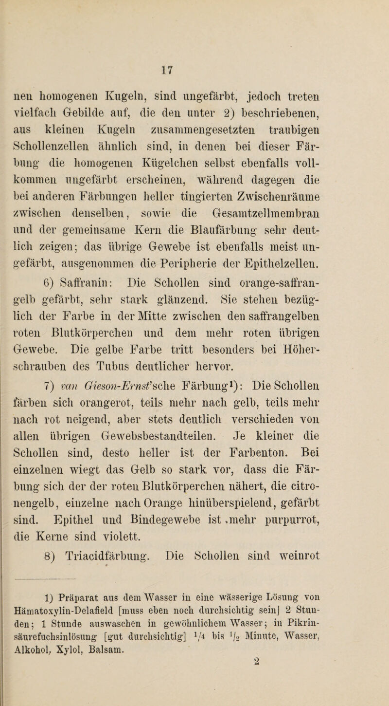 neu homogenen Kugeln, sind ungefärbt, jedoch treten vielfach Gebilde auf, die den unter 2) beschriebenen, aus kleinen Kugeln zusammengesetzten traubigen Schollenzellen ähnlich sind, in denen bei dieser Fär¬ bung die homogenen Kügelchen selbst ebenfalls voll¬ kommen ungefärbt erscheinen, während dagegen die bei anderen Färbungen heller tingierten Zwischenräume zwischen denselben, sowie die Gesamtzellmembran und der gemeinsame Kern die Blaufärbung sehr deut¬ lich zeigen; das übrige Gewebe ist ebenfalls meist un¬ gefärbt, ausgenommen die Peripherie der Epithelzelleu. 6) Saffranin: Die Schollen sind orange-saffran- gelb gefärbt, sehr stark glänzend. Sie stehen bezüg¬ lich der Farbe in der Mitte zwischen den saffrangelben roten Blutkörperchen und dem mehr roten übrigen Gewebe. Die gelbe Farbe tritt besonders bei Höher¬ schrauben des Tubus deutlicher hervor. 7) van Gieson-Ernst'sehe Färbung1): Die Schollen färben sich orangerot, teils mehr nach gelb, teils mehr nach rot neigend, aber stets deutlich verschieden von allen übrigen Gewebsbestandteilen. Je kleiner die Schollen sind, desto heller ist der Farbenton. Bei einzelnen wiegt das Gelb so stark vor, dass die Fär¬ bung sich der der roten Blutkörperchen nähert, die citro- nengelb, einzelne nach Orange hinüberspielend, gefärbt sind. Epithel und Bindegewebe ist .mehr purpurrot, die Kerne sind violett. 8) Triacidfärbung. Die Schollen sind weinrot I _ 1) Präparat aus dem Wasser in eine wässerige Lösung von Hämatoxylin-Delafield [muss eben noch durchsichtig sein] 2 Stun¬ den; 1 Stunde auswaschen in gewöhnlichem Wasser; in Pikrin- säurefuchsinlösung [gut durchsichtig] V4 bis l/2 Minute, Wasser, Alkohol, Xylol, Balsam. 2