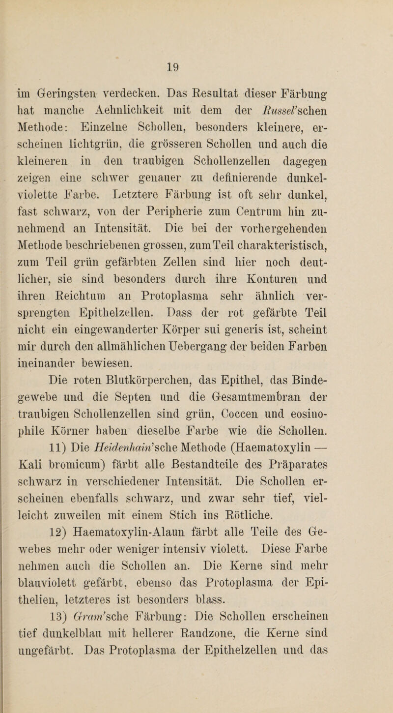 im Geringsten verdecken. Das Resultat dieser Färbung hat manche Aehnlichkeit mit dem der Rwsserschen Methode: Einzelne Schollen, besonders kleinere, er¬ scheinen lichtgrün, die grösseren Schollen und auch die kleineren in den traubigen Schollenzellen dagegen zeigen eine schwer genauer zu definierende dunkel¬ violette Farbe. Letztere Färbung ist oft sehr dunkel, fast schwarz, von der Peripherie zum Centrum hin zu¬ nehmend an Intensität. Die bei der vorhergehenden Methode beschriebenen grossen, zum Teil charakteristisch, zum Teil grün gefärbten Zellen sind hier noch deut¬ licher, sie sind besonders durch ihre Konturen und ihren Reichtum an Protoplasma sehr ähnlich ver¬ sprengten Epithelzellen. Dass der rot gefärbte Teil nicht ein eingewanderter Körper sui generis ist, scheint mir durch den allmählichen Uebergang der beiden Farben ineinander bewiesen. Die roten Blutkörperchen, das Epithel, das Binde¬ gewebe und die Septen und die Gesamtmembran der traubigen Schollenzellen sind grün, Coccen und eosino¬ phile Körner haben dieselbe Farbe wie die Schollen. 11) Die Heidenhain'seheMethode (Haematoxylin — Kali bromicum) färbt alle Bestandteile des Präparates schwarz in verschiedener Intensität. Die Schollen er¬ scheinen ebenfalls schwarz, und zwar sehr tief, viel¬ leicht zuweilen mit einem Stich ins Rötliche. 12) Haematoxylin-Alaun färbt alle Teile des Ge¬ webes mehr oder weniger intensiv violett. Diese Farbe nehmen auch die Schollen an. Die Kerne sind mehr blauviolett gefärbt, ebenso das Protoplasma der Epi- thelien, letzteres ist besonders blass. 13) 6rram;sche Färbung: Die Schollen erscheinen tief dunkelblau mit hellerer Randzone, die Kerne sind ungefärbt. Das Protoplasma der Epithelzellen und das