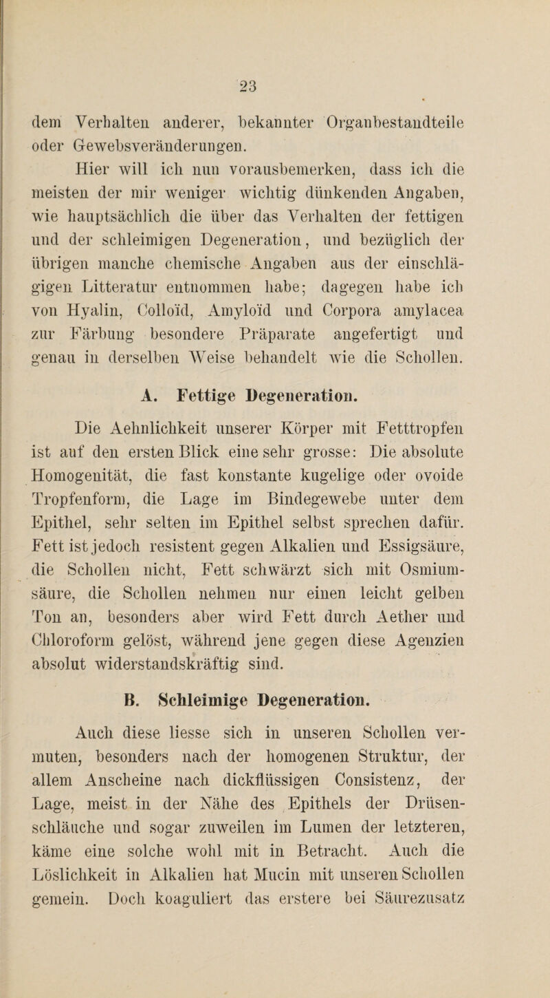 dem Verhalten anderer, bekannter Organbestandteile oder Gewebsveränderungen. Hier will ich nun vorausbemerken, dass ich die meisten der mir weniger wichtig dünkenden Angaben, wie hauptsächlich die über das Verhalten der fettigen und der schleimigen Degeneration, und bezüglich der übrigen manche chemische Angaben aus der einschlä¬ gigen Litteratur entnommen habe; dagegen habe ich von Hyalin, Colloid, Amyloid und Corpora amylacea zur Färbung besondere Präparate angefertigt und genau in derselben Weise behandelt wie die Schollen. A. Fettige Degeneration. Die Aehnlichkeit unserer Körper mit Fetttropfen ist auf den ersten Blick eine sehr grosse: Die absolute Homogenität, die fast konstante kugelige oder ovoide Tropfenform, die Lage im Bindegewebe unter dem Epithel, sehr selten im Epithel selbst sprechen dafür. Fett ist jedoch resistent gegen Alkalien und Essigsäure, die Schollen nicht, Fett schwärzt sich mit Osmium - säure, die Schollen nehmen nur einen leicht gelben Ton an, besonders aber wird Fett durch Aether und Chloroform gelöst, während jene gegen diese Agenzien absolut widerstandskräftig sind. B. Schleimige Degeneration. Auch diese liesse sich in unseren Schollen ver¬ muten, besonders nach der homogenen Struktur, der allem Anscheine nach dickflüssigen Consistenz, der Lage, meist in der Nähe des Epithels der Drüsen¬ schläuche und sogar zuweilen im Lumen der letzteren, käme eine solche wohl mit in Betracht. Auch die Löslichkeit in Alkalien hat Mucin mit unseren Schollen gemein. Doch koaguliert das erstere bei Säurezusatz