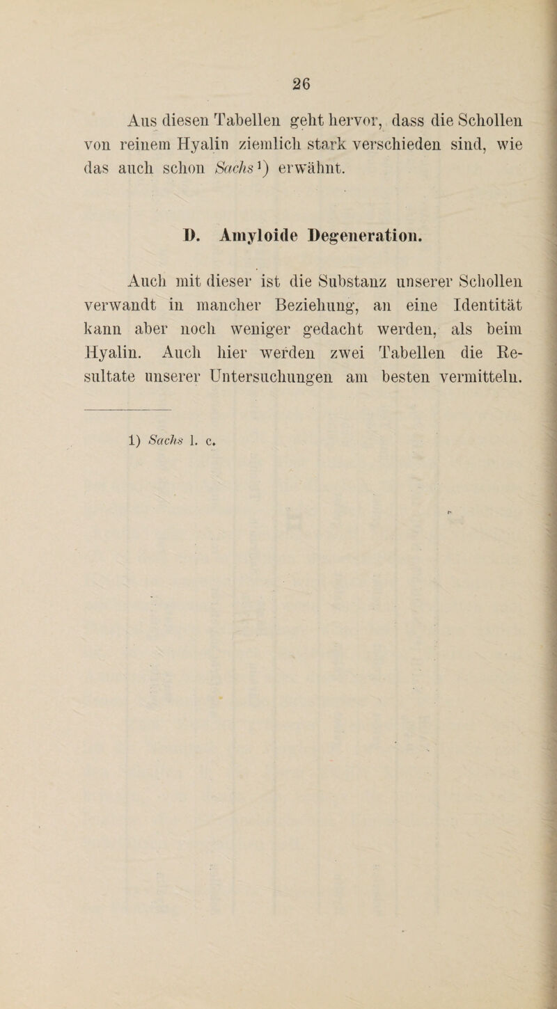 Aus diesen Tabellen gebt hervor, dass die Schollen von reinem Hyalin ziemlich stark verschieden sind, wie das auch schon Sachs') erwähnt. D. Amyloide Degeneration. Auch mit dieser ist die Substanz unserer Schollen verwandt in mancher Beziehung, an eine Identität kann aber noch weniger gedacht werden, als beim Hyalin. Auch hier werden zwei Tabellen die Re¬ sultate unserer Untersuchungen am besten vermitteln.