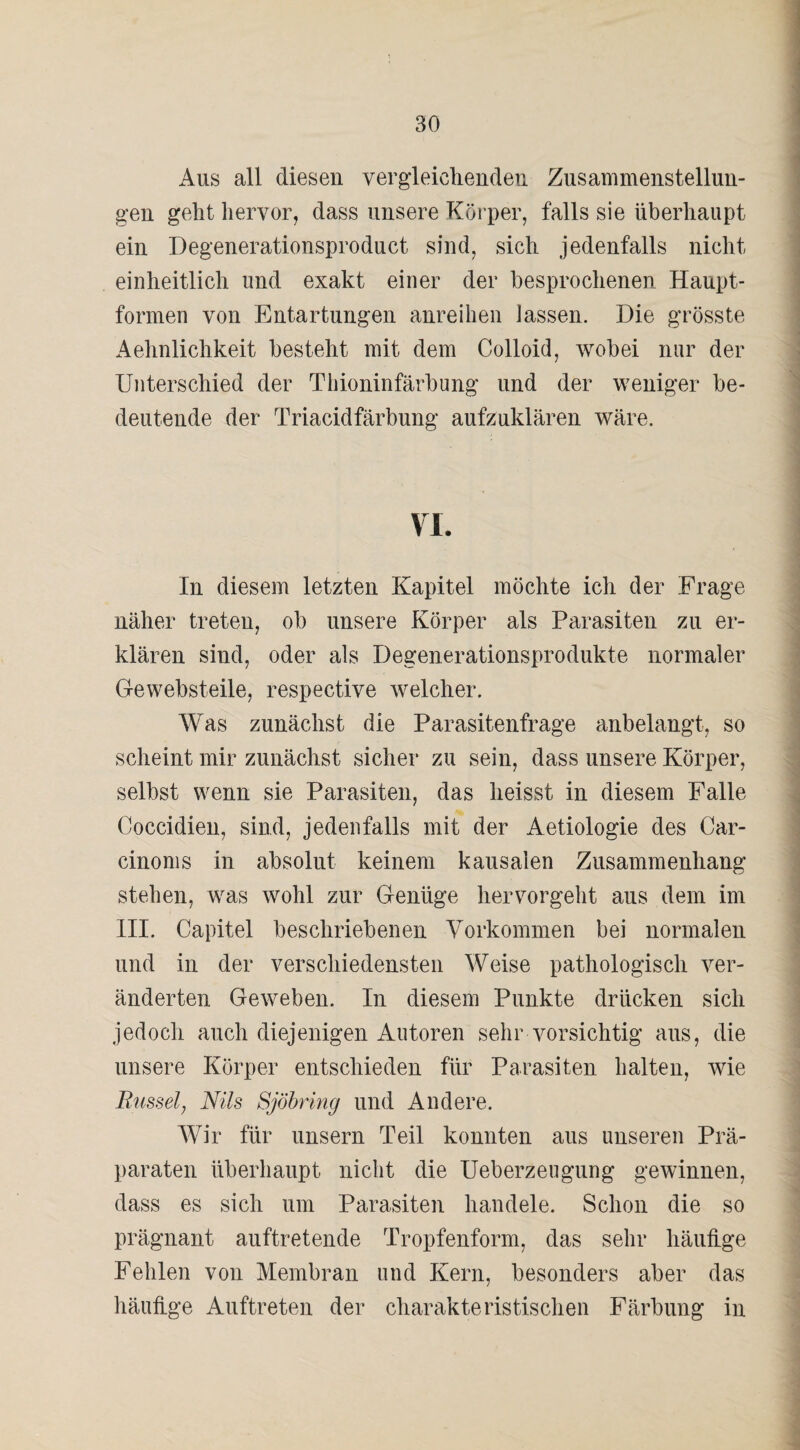 Aus all diesen vergleichenden Zusammenstellun¬ gen geht hervor, dass unsere Körper, falls sie überhaupt ein Degenerationsproduct sind, sich jedenfalls nicht einheitlich und exakt einer der besprochenen Haupt- formen von Entartungen anreihen lassen. Die grösste Aehnlichkeit besteht mit dem Colloid, wobei nur der Unterschied der Thioninfärbung und der weniger be¬ deutende der Triacidfärbung aufzuklären wäre. VI. In diesem letzten Kapitel möchte ich der Frage näher treten, ob unsere Körper als Parasiten zu er¬ klären sind, oder als Degenerationsprodukte normaler Gewebsteile, respective welcher. Was zunächst die Parasitenfrage anbelangt, so scheint mir zunächst sicher zu sein, dass unsere Körper, selbst wenn sie Parasiten, das heisst in diesem Falle Coccidien, sind, jedenfalls mit der Aetiologie des Car- cinoms in absolut keinem kausalen Zusammenhang stehen, was wohl zur Genüge hervorgeht aus dem im III. Capitel beschriebenen Vorkommen bei normalen und in der verschiedensten Weise pathologisch ver¬ änderten Geweben. In diesem Punkte drücken sich jedoch auch diejenigen Autoren sehr vorsichtig aus, die unsere Körper entschieden für Parasiten halten, wie Busselj Nils Sjöbring und Andere. Wir für unsern Teil konnten aus unseren Prä¬ paraten überhaupt nicht die Ueberzeugung gewinnen, dass es sich um Parasiten handele. Schon die so prägnant auftretende Tropfenform, das sehr häufige Fehlen von Membran und Kern, besonders aber das häufige Auftreten der charakteristischen Färbung in