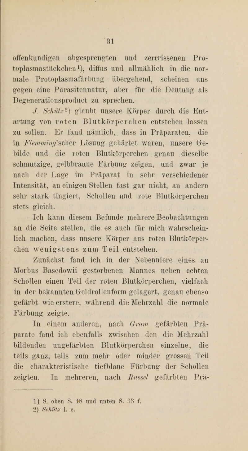 offenkundigen abgesprengten und zerrrissenen Pro- toplasmastlickcben*), diffus und allmählich in die nor¬ male Protoplasmafärbung übergehend, scheinen uns gegen eine Parasitennatur, aber für die Deutung als Degenerationsproduct zu sprechen. J. Schütz1 2) glaubt unsere Körper durch die Ent¬ artung von roten Blutkörperchen entstehen lassen zu sollen. Er fand nämlich, dass in Präparaten, die in Flemming'scher Lösung gehärtet waren, unsere Ge¬ bilde und die roten Blutkörperchen genau dieselbe schmutzige, gelbbraune Färbung zeigen, und zwar je nach der Lage im Präparat in sehr verschiedener Intensität, au einigen Stellen fast gar nicht, an andern sehr stark tingiert, Schollen und rote Blutkörperchen stets gleich. Ich kann diesem Befunde mehrere Beobachtungen an die Seite stellen, die es auch für mich wahrschein¬ lich machen, dass unsere Körper aus roten Blutkörper¬ chen wenigstens zum Teil entstehen. Zunächst fand ich in der Nebenniere eines an Morbus Basedowii gestorbenen Mannes neben echten Schollen einen Teil der roten Blutkörperchen, vielfach in der bekannten Geldrollenform gelagert, genau ebenso gefärbt wie erstere, während die Mehrzahl die normale Färbung zeigte. In einem anderen, nach Gram gefärbten Prä¬ parate fand ich ebenfalls zwischen den die Mehrzahl bildenden ungefärbten Blutkörperchen einzelne, die teils ganz, teils zum mehr oder minder grossen Teil die charakteristische tiefblaue Färbung der Schollen zeigten. In mehreren, nach Russel gefärbten Prä- 1) S. oben S. i8 lind unten S. 33 f. 2) Schütz 1. c.