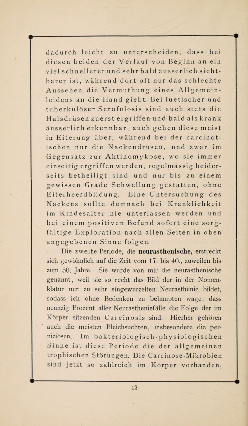 dadurch leicht zu unterscheiden, dass bei diesen beiden der Verlauf von Beginn an ein viel schnellerer und sehr bald äusserlich sicht¬ barer ist, während dort oft nur das schlechte Aussehen die Vermuthung eines Allgemein¬ leidens an die Hand giebt. Bei luetischer und tuberkulöser Scrofulosis sind auch stets die Halsdrüsen zuerst ergriffen und bald als krank äusserlich erkennbar, auch gehen diese meist in Eiterung über, während bei der carcinot- ischen nur die Nackendrüsen, und zwar im Gegensatz zur Aktinomykose, wo sie immer einseitig ergriffen werden, regelmässig beider¬ seits betheiligt sind und nur bis zu einem gewissen Grade Schwellung gestatten, ohne Eiterheerdbildung. Eine Untersuchung des Nackens sollte demnach bei Kränklichkeit im Kindesalter nie unterlassen werden und bei einem positiven Befund sofort eine sorg¬ fältige Exploration nach allen Seiten in oben angegebenen Sinne folgen. Die zweite Periode, die neurastkenisclie, erstreckt sich gewöhnlich auf die Zeit vom 17. bis 40., zuweilen bis zum 50. Jahre. Sie wurde von mir die neurasthenische genannt, weil sie so recht das Bild der in der Nomen¬ klatur nur zu sehr eingewurzelten Neurasthenie bildet, sodass ich ohne Bedenken zu behaupten wage, dass neunzig Prozent aller Neurastheniefälle die Folge der im Körper sitzenden Carcinosis sind. Hierher gehören auch die meisten Bleichsuchten, insbesondere die per¬ niziösen. Im bakteriologisch-physiologischen Sinne ist diese Periode die der allgemeinen trophischen Störungen. Die Carcinose-Mikrobien sind jetzt so zahlreich im Körper vorhanden,