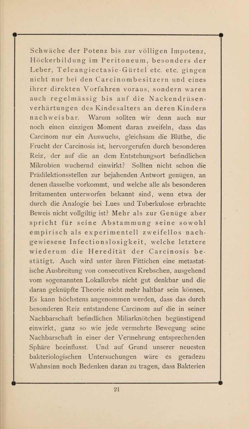 Schwäche der Potenz bis zur völligen Impotenz, Höckerbildung im Peritoneum, besonders der Leber, Teleangiectasie-Gtirtel etc. etc. gingen nicht nur bei den Carcinombesitzern und eines ihrer direkten Vorfahren voraus, sondern waren auch regelmässig bis auf die Nackendrüsen¬ verhärtungen des Kindesalters an deren Kindern nachweisbar. Warum sollten wir denn auch nur noch einen einzigen Moment daran zweifeln, dass das Carcinom nur ein Auswuchs, gleichsam die Blüthe, die Frucht der Carcinosis ist, hervorgerufen durch besonderen Reiz, der auf die an dem Entstehungsort befindlichen Mikrobien wuchernd einwirkt? Sollten nicht schon die Prädilektionsstellen zur bejahenden Antwort genügen, an denen dasselbe vorkommt, und welche alle als besonderen Irritamenten unterworfen bekannt sind, wenn etwa der durch die Analogie bei Lues und Tuberkulose erbrachte Beweis nicht vollgiltig ist? Mehr als zur Genüge aber spricht für seine Abstammung seine sowohl empirisch als experimentell zweifellos nach¬ gewiesene Infectionslosigkeit, welche letztere wiederum die Heredität der Carcinosis be¬ stätigt. Auch wird unter ihren Fittichen eine metastat¬ ische Ausbreitung von consecutiven Krebschen, ausgehend vom sogenannten Lokalkrebs nicht gut denkbar und die daran geknüpfte Theorie nicht mehr haltbar sein können. Es kann höchstens angenommen werden, dass das durch besonderen Reiz entstandene Carcinom auf die in seiner Nachbarschaft befindlichen Miliarknötchen begünstigend einwirkt, ganz so wie jede vermehrte Bewegung seine Nachbarschaft in einer der Vermehrung entsprechenden Sphäre beeinflusst. Und auf Grund unserer neuesten bakteriologischen Untersuchungen wäre es geradezu Wahnsinn noch Bedenken daran zu tragen, dass Bakterien