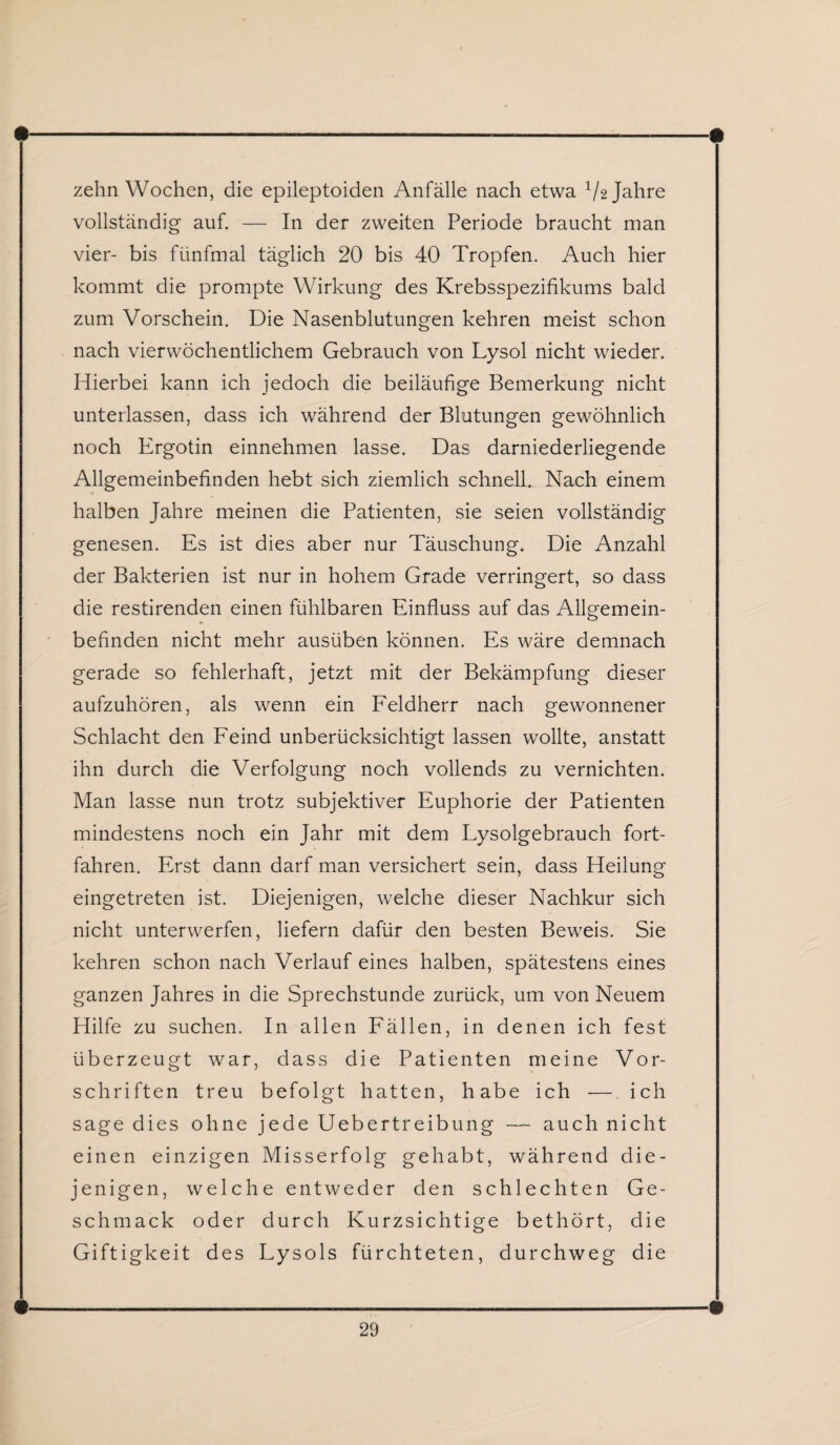 zehn Wochen, die epileptoiden Anfälle nach etwa 1/2 Jahre vollständig auf. — In der zweiten Periode braucht man vier- bis fünfmal täglich 20 bis 40 Tropfen. Auch hier kommt die prompte Wirkung des Krebsspezifikums bald zum Vorschein. Die Nasenblutungen kehren meist schon nach vierwöchentlichem Gebrauch von Lysol nicht wieder. Hierbei kann ich jedoch die beiläufige Bemerkung nicht unterlassen, dass ich während der Blutungen gewöhnlich noch Ergotin einnehmen lasse. Das darniederliegende Allgemeinbefinden hebt sich ziemlich schnell. Nach einem halben Jahre meinen die Patienten, sie seien vollständig genesen. Es ist dies aber nur Täuschung. Die Anzahl der Bakterien ist nur in hohem Grade verringert, so dass die restirenden einen fühlbaren Einfluss auf das Allgemein¬ befinden nicht mehr ausüben können. Es wäre demnach gerade so fehlerhaft, jetzt mit der Bekämpfung dieser aufzuhören, als wenn ein Feldherr nach gewonnener Schlacht den Feind unberücksichtigt lassen wollte, anstatt ihn durch die Verfolgung noch vollends zu vernichten. Man lasse nun trotz subjektiver Euphorie der Patienten mindestens noch ein Jahr mit dem Lysolgebrauch fort¬ fahren. Erst dann darf man versichert sein, dass Heilung eingetreten ist. Diejenigen, welche dieser Nachkur sich nicht unterwerfen, liefern dafür den besten Beweis. Sie kehren schon nach Verlauf eines halben, spätestens eines ganzen Jahres in die Sprechstunde zurück, um von Neuem Hilfe zu suchen. In allen Fällen, in denen ich fest überzeugt war, dass die Patienten meine Vor¬ schriften treu befolgt hatten, habe ich —ich sage dies ohne jede Uebertreibung — auch nicht einen einzigen Misserfolg gehabt, während die¬ jenigen, welche entweder den schlechten Ge¬ schmack oder durch Kurzsichtige bethört, die Giftigkeit des Lysols fürchteten, durchweg die