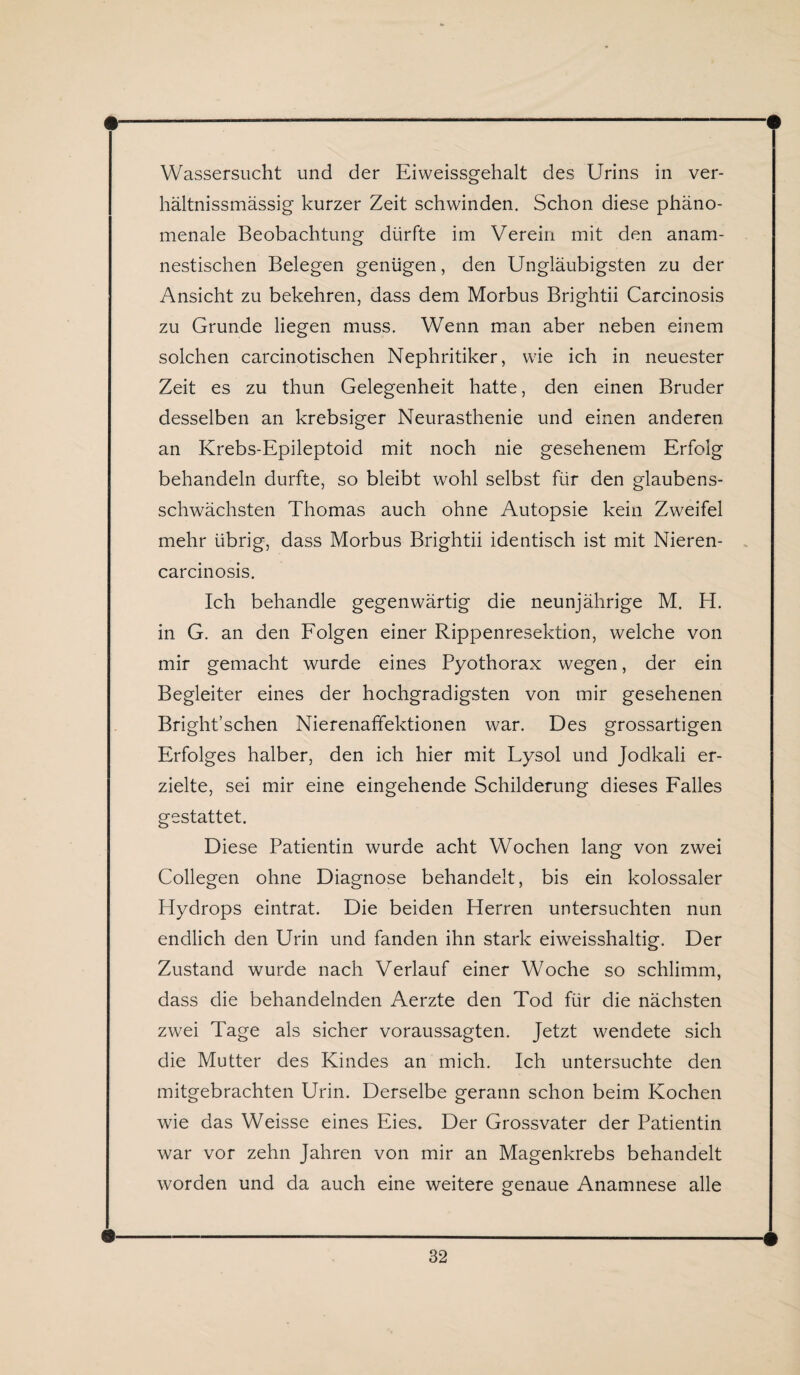 Wassersucht und der Eiweissgehalt des Urins in ver- hältnissmässig kurzer Zeit schwinden. Schon diese phäno¬ menale Beobachtung dürfte im Verein mit den anam¬ nestischen Belegen genügen, den Ungläubigsten zu der Ansicht zu bekehren, dass dem Morbus Brightii Carcinosis zu Grunde liegen muss. Wenn man aber neben einem solchen carcinotischen Nephritiker, wie ich in neuester Zeit es zu thun Gelegenheit hatte, den einen Bruder desselben an krebsiger Neurasthenie und einen anderen an Krebs-Epileptoid mit noch nie gesehenem Erfolg behandeln durfte, so bleibt wohl selbst für den glaubens¬ schwächsten Thomas auch ohne Autopsie kein Zweifel mehr übrig, dass Morbus Brightii identisch ist mit Nieren- carcinosis. Ich behandle gegenwärtig die neunjährige M. H. in G. an den Folgen einer Rippenresektion, welche von mir gemacht wurde eines Pyothorax wegen, der ein Begleiter eines der hochgradigsten von mir gesehenen Bright’schen Nierenaffektionen war. Des grossartigen Erfolges halber, den ich hier mit Lysol und Jodkali er¬ zielte, sei mir eine eingehende Schilderung dieses Falles gestattet. Diese Patientin wurde acht Wochen lang von zwei Collegen ohne Diagnose behandelt, bis ein kolossaler Hydrops eintrat. Die beiden Herren untersuchten nun endlich den Urin und fanden ihn stark eiweisshaltig. Der Zustand wurde nach Verlauf einer Woche so schlimm, dass die behandelnden Aerzte den Tod für die nächsten zwei Tage als sicher voraussagten. Jetzt wendete sich die Mutter des Kindes an mich. Ich untersuchte den mitgebrachten Urin. Derselbe gerann schon beim Kochen wie das Weisse eines Eies. Der Grossvater der Patientin war vor zehn Jahren von mir an Magenkrebs behandelt worden und da auch eine weitere genaue Anamnese alle