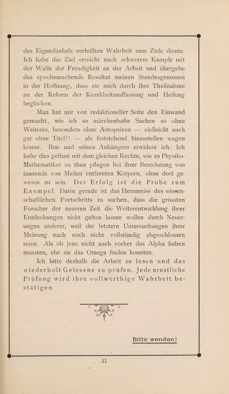 des Eigendünkels verhüllten Wahrheit zum Ziele diente. Ich habe das Ziel erreicht nach schwerem Kampfe mit der Waffe der Freudigkeit an der Arbeit und übergebe das epochemachende Resultat meinen Standesgenossen in der Hoffnung, dass sie mich durch ihre Theilnahme an der Reform der Krankheitsauffassung und Heilung beglücken. Man hat mir von redaktioneller Seite den Einwand gemacht, wie ich so märchenhafte Sachen so ohne Weiteres, besonders ohne Autopsieen — vielleicht auch gar ohne Titel?! — als feststehend hinzustellen wagen könne. Ihm und seinen Anhängern erwidere ich: Ich habe dies gethan mit dem gleichen Rechte, wie es Physiko- Mathematiker zu thun pflegen bei ihrer Berechnung von tausende von Meilen entfernten Körpern, ohne dort ge¬ wesen zu sein. Der Erfolg ist die Probe zum Exempel Darin gerade ist das Hemmniss des wissen¬ schaftlichen Fortschritts zu suchen, dass die grössten P'orscher der neueren Zeit die Weiterentwicklung ihrer Entdeckungen nicht gelten lassen wollen durch Neuer¬ ungen anderer, weil der letztem Untersuchungen ihrer Meinung nach noch nicht vollständig abgeschlossen seien. Als ob jene nicht auch vorher das Alpha haben mussten, ehe sie das Omega finden konnten. Ich bitte deshalb die Arbeit zu lesen und das wiederholt Gelesene zu prüfen. Jede ernstliche Prüfung wird ihre vollwerthige Wahrheit be¬ stätigen. Bitte wenden!