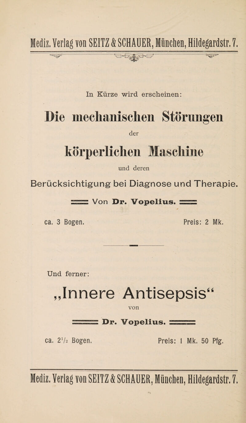 In Kürze wird erscheinen: Die mechanischen Störungen der körperlichen Maschine und deren Berücksichtigung bei Diagnose und Therapie. Von öi?. Vopelius. = ca. 3 Bogen. Preis: 2 Mk. Und ferner: „Innere Antisepsis“ von Dr. Vopelius. ca. 272 Bogen. Preis: 1 Mk. 50 Pfg.