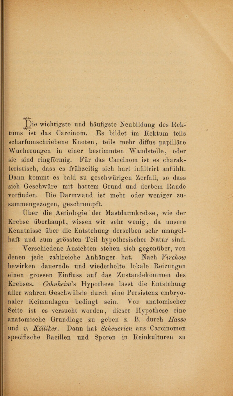 ^ie wichtigste und häufigste Neubildung des Kek- turas ist das Carcinom. Es bildet im Rektum teils scharfumschriebene Knoten, teils mehr diffus papilläre Wucherungen in einer bestimmten Waudstelle, oder sie sind ringförmig. Für das Carcinom ist es charak¬ teristisch, dass es frühzeitig sich hart infiltrirt anfühlt. Dann kommt es bald zu geschwürigen Zerfall, so dass sich Geschwüre mit hartem Grund und derbem Rande vorfinden. Die Darmwand ist mehr oder weniger zu¬ sammengezogen, geschrumpft. Über die Aetiologie der Mastdarmkrebse, wie der Krebse überhaupt, wissen wür sehr wenig, da unsere Kenntnisse über die Entstehung derselben sehr mangel¬ haft und zum grössten Teil hypothesischer Natur sind. Verschiedene Ansichten stehen sich gegenüber, von denen jede zahlreiche Anhänger hat. Nach Virchow bewirken dauernde und wiederholte lokale Reizungen einen grossen Einfluss auf das Zustandekommen des Krebses. Gohnheim\ Hypothese lässt die Entstehung aller wahren Geschwülste durch eine Persistenz embryo¬ naler Keimanlagen bedingt sein. Yon anatomischer Seite ist es versucht worden, dieser Hypothese eine anatomische Grundlage zu geben z. B. durch Hasse und V. Kölliher. Dann hat Scheuerlen aus Carcinomen specifische Bacillen und Sporen in Reinkulturen zu