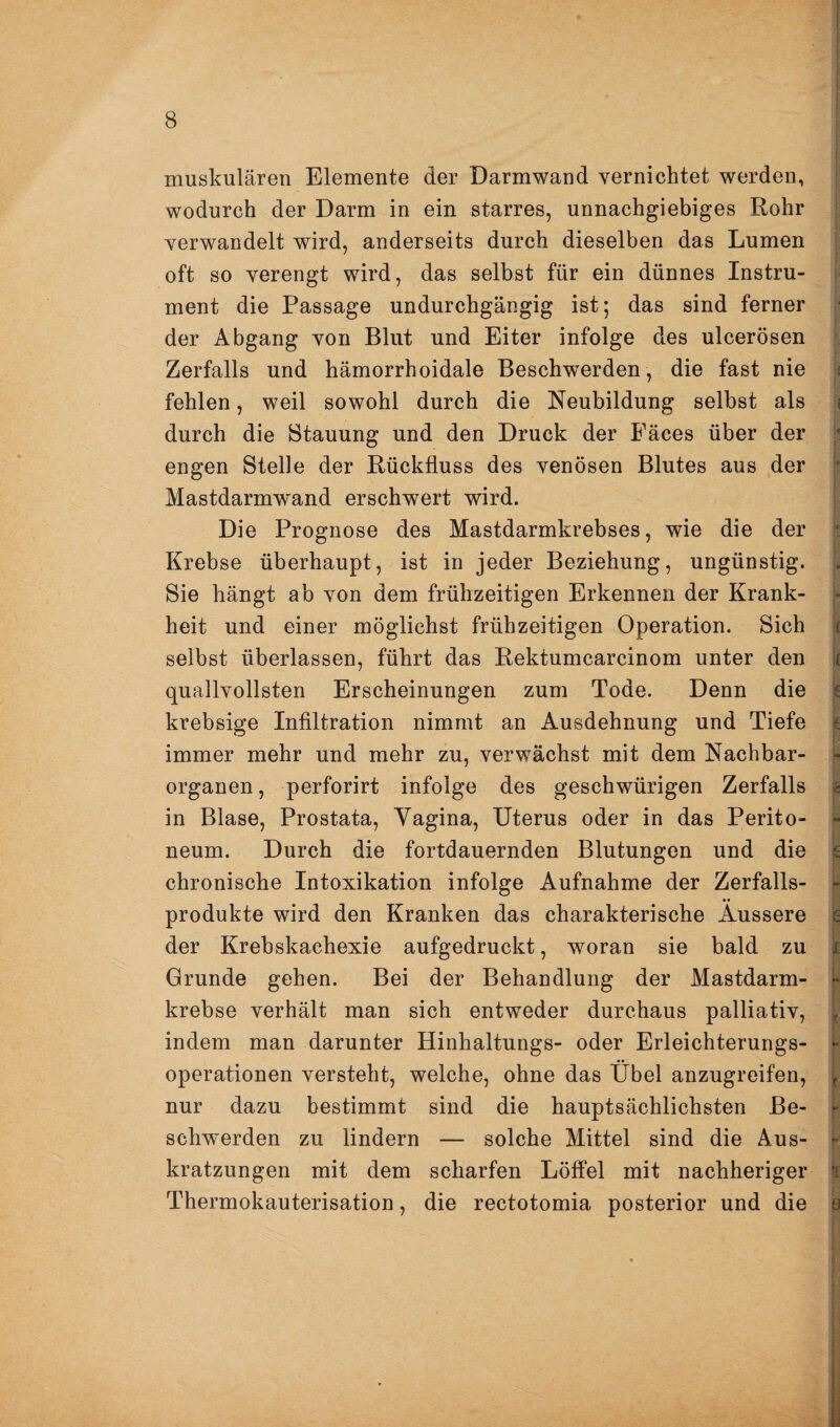 muskulären Elemente der Darmwaud vernichtet werden, wodurch der Darm in ein starres, unnachgiebiges Rohr ^ verwandelt wird, anderseits durch dieselben das Lumen oft so verengt wird, das selbst für ein dünnes Instru¬ ment die Passage undurchgängig ist; das sind ferner der Abgang von Blut und Eiter infolge des ulcerösen Zerfalls und hämorrhoidale Beschwerden , die fast nie i fehlen, weil sowohl durch die Neubildung selbst als i durch die Stauung und den Druck der Fäces über der engen Stelle der Rückfluss des venösen Blutes aus der * Mastdarmwand erschwert wird. Die Prognose des Mastdarmkrebses, wie die der t Krebse überhaupt, ist in jeder Beziehung, ungünstig. . Sie hängt ab von dem frühzeitigen Erkennen der Krank- - heit und einer möglichst frühzeitigen Operation. Sich i selbst überlassen, führt das Rektumcarcinom unter den g quallvollsten Erscheinungen zum Tode. Denn die i krebsige Infiltration nimmt an Ausdehnung und Tiefe i immer mehr und mehr zu, verwächst mit dem Nachbar- - Organen, perforirt infolge des geschwürigen Zerfalls i in Blase, Prostata, Vagina, Uterus oder in das Perito- - neum. Durch die fortdauernden Blutungen und die i chronische Intoxikation infolge Aufnahme der Zerfalls- - •• Produkte wird den Kranken das charakterische Äussere e der Krebskachexie aufgedruckt, woran sie bald zu i Grunde gehen. Bei der Behandlung der Mastdarm- k krebse verhält man sich entweder durchaus palliativ, ^ indem man darunter Hinhaltungs- oder Erleichterungs- ^ Operationen versteht, welche, ohne das Übel anzugreifen, ^ nur dazu bestimmt sind die hauptsächlichsten Be- schwerden zu lindern — solche Mittel sind die Aus- r kratzungen mit dem scharfen Löffel mit nachheriger ti Thermokauterisation, die rectotomia posterior und die e