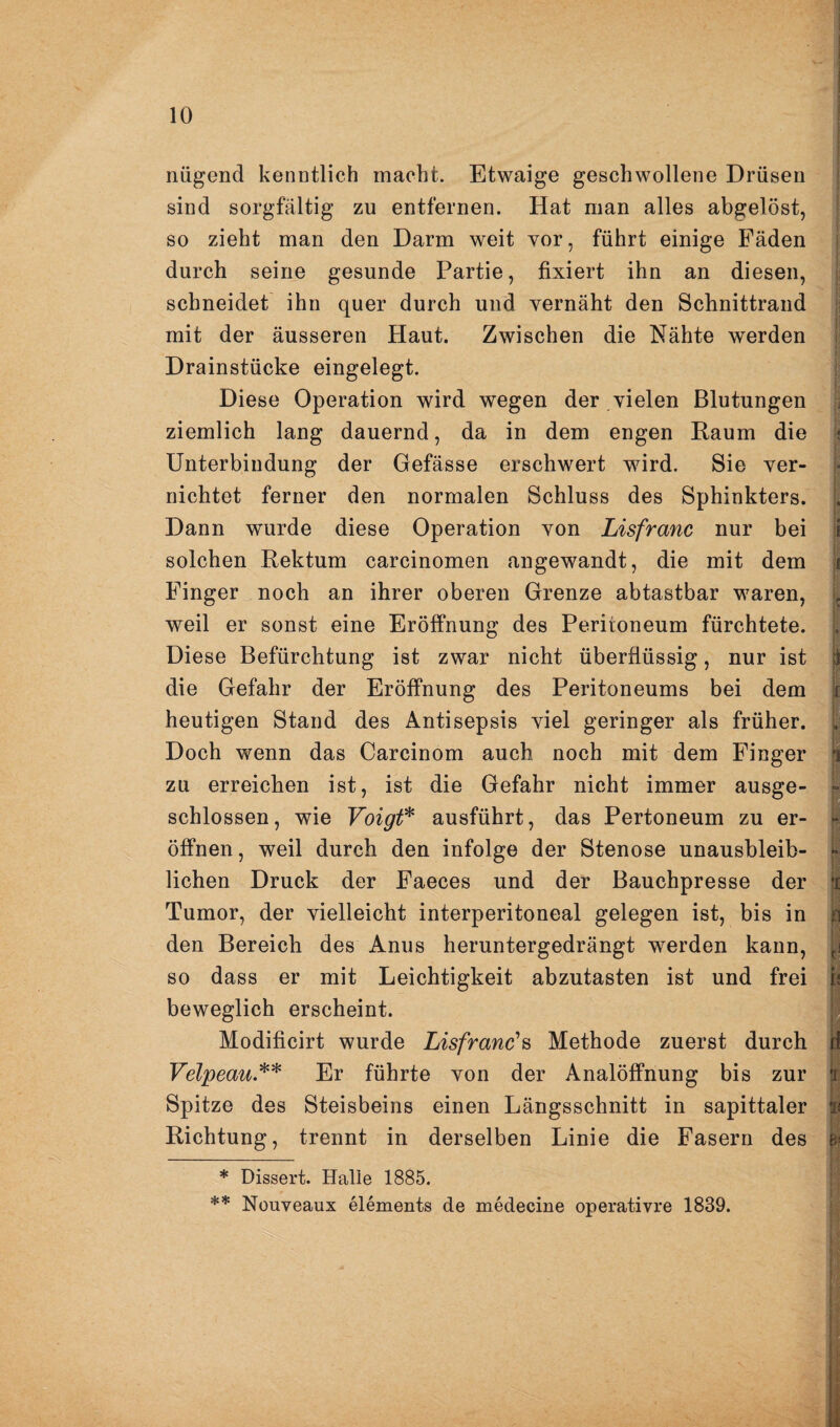 nügend kenntlich macht. Etwaige geschwollene Drüsen sind sorgfältig zu entfernen. Hat man alles abgelöst, so zieht man den Darm weit vor, führt einige Fäden durch seine gesunde Partie, fixiert ihn an diesen, schneidet ihn quer durch und vernäht den Schnittrand . mit der äusseren Haut. Zwischen die Nähte werden ^ Drainstücke eingelegt. Diese Operation wird wegen der vielen Blutungen ziemlich lang dauernd, da in dem engen Raum die k Unterbindung der Gefässe erschwert wird. Sie ver- nichtet ferner den normalen Schluss des Sphinkters. L Dann wurde diese Operation von Lisfranc nur bei 1 solchen Rektum carcinomen angewandt, die mit dem i Finger noch an ihrer oberen Grenze abtastbar waren, > weil er sonst eine Eröffnung des Peritoneum fürchtete. . Diese Befürchtung ist zwar nicht überflüssig, nur ist i) die Gefahr der Eröffnung des Peritoneums bei dem i heutigen Stand des Antisepsis viel geringer als früher, j. Doch wenn das Carcinom auch noch mit dem Finger i zu erreichen ist, ist die Gefahr nicht immer ausge- » schlossen, wie Voigt* ausführt, das Pertoneum zu er- - öffnen, weil durch den infolge der Stenose unausbleib- liehen Druck der Faeces und der Bauchpresse der 'i Tumor, der vielleicht interperitoneal gelegen ist, bis in den Bereich des Anus heruntergedrängt werden kann, so dass er mit Leichtigkeit abzutasten ist und frei ii beweglich erscheint. Modificirt wurde Lisfranc'^ Methode zuerst durch d Velpeau** Er führte von der Analöffnung bis zur |i; Spitze des Steisbeins einen Längsschnitt in sapittaler Si Richtung, trennt in derselben Linie die Fasern des * Dissert. Halle 1885. ** Nouveaux elements de medecine operativre 1839. i,