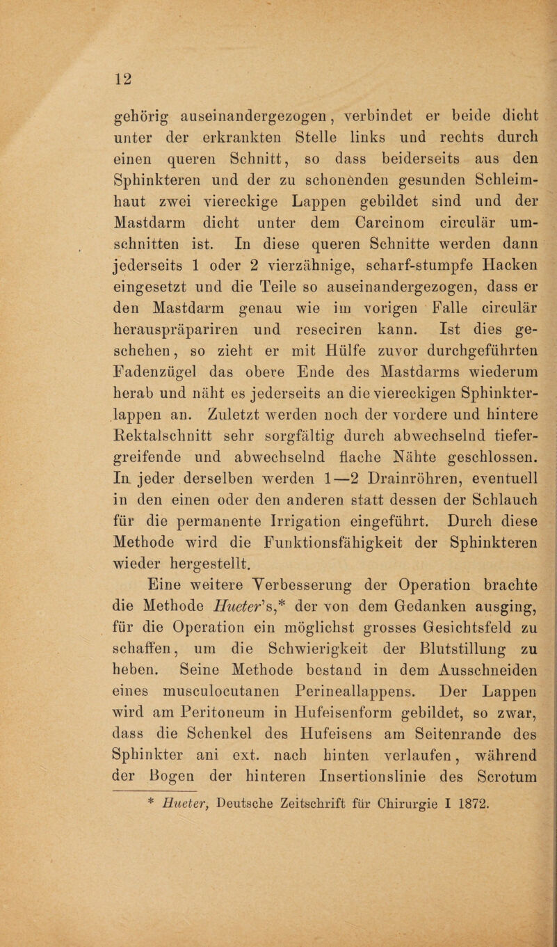 gehörig auseinandergezogen, verbindet er beide dicht unter der erkrankten Stelle links und rechts durch einen queren Schnitt, so dass beiderseits aus den Sphinkteren und der zu schonenden gesunden Schleim¬ haut zwei viereckige Lappen gebildet sind und der Mastdarm dicht unter dem Carcinom circular Um¬ schnitten ist. In diese queren Schnitte werden dann jederseits 1 oder 2 vierzähnige, scharf-stumpfe Hacken eingesetzt und die Teile so auseinandergezogen, dass er den Mastdarm genau wie im vorigen Falle circular herauspräpariren und reseciren kann. Ist dies ge¬ schehen , so zieht er mit Hülfe zuvor durchgeführten Fadenzügel das obere Ende des Mastdarms wiederum herab und näht es jederseits an die viereckigen Sphinkter- lappen an. Zuletzt werden noch der vordere und hintere Rektalschnitt sehr sorgfältig durch abwechselnd tiefer¬ greifende und abwechselnd flache Nähte geschlossen. In jeder derselben werden 1—2 Drainröhren, eventuell in den einen oder den anderen statt dessen der Schlauch für die permanente Irrigation eingeführt. Durch diese Methode wird die Funktionsfähigkeit der Sphinkteren wieder hergestellt. Eine weitere Yerbesserung der Operation brachte die Methode ZTwe^er’s,* der von dem Gedanken ausging, für die Operation ein möglichst grosses Gesichtsfeld zu schaffen, um die Schwierigkeit der Blutstillung zu heben. Seine Methode bestand in dem Ausschneiden eines musculocutanen Perineallappens. Der Lappen wird am Peritoneum in Hufeisenform gebildet, so zwar, dass die Schenkel des Hufeisens am Seitenrande des Sphinkter ani ext. nach hinten verlaufen, während der Bogen der hinteren Insertionslinie des Scrotum * Hueter, Deutsche Zeitschrift für Chirurgie I 1872.