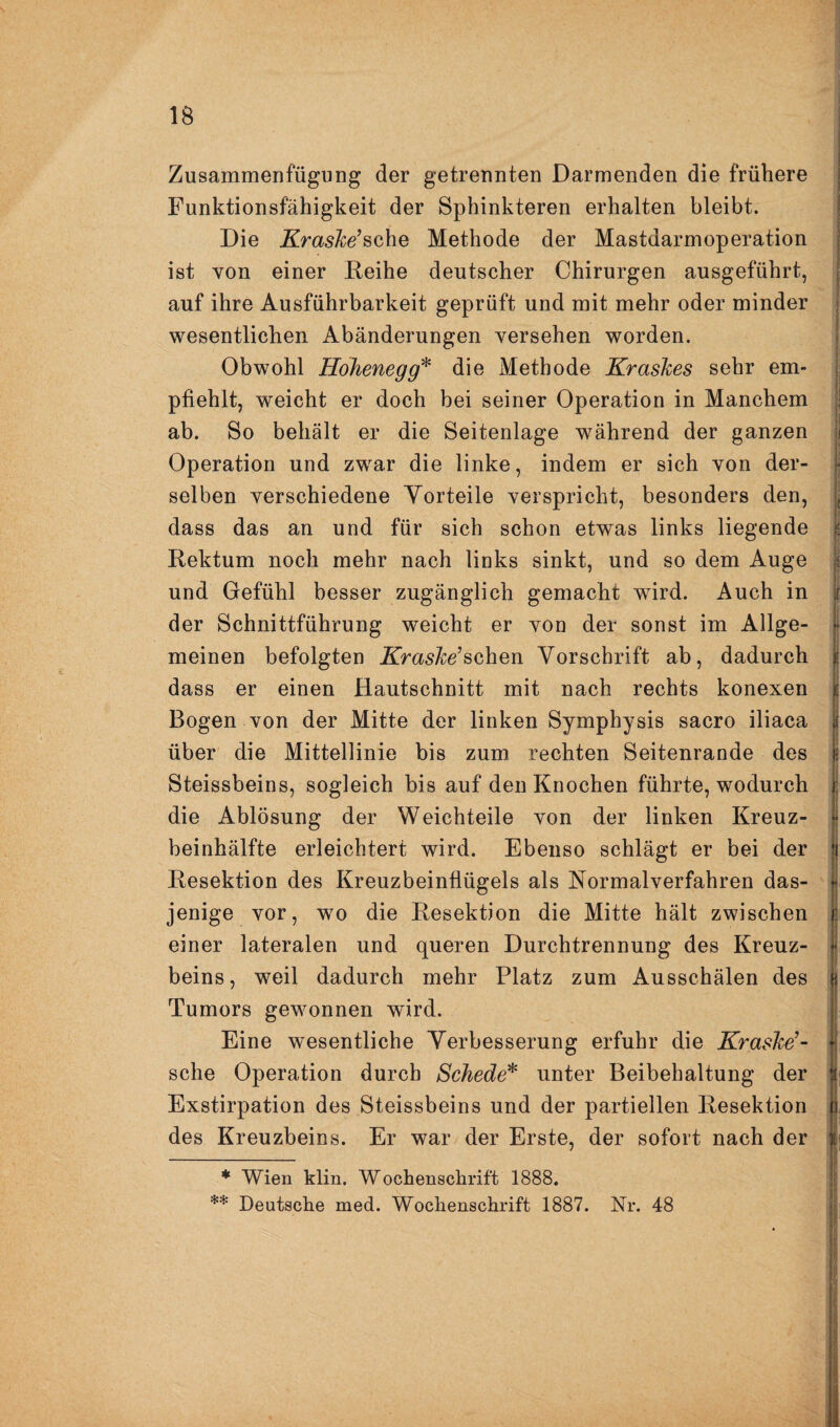 Zusammenfügung der getrennten Darmenden die frühere Funktionsfähigkeit der Sphinkteren erhalten bleibt. j Die Krashe’^Q^\Q Methode der Mastdarmoperation j ist von einer Reihe deutscher Chirurgen ausgeführt, j auf ihre Ausführbarkeit geprüft und mit mehr oder minder wesentlichen Abänderungen versehen worden. Obwohl Hohenegg'^ die Methode Kraslces sehr em- I pfiehlt, weicht er doch bei seiner Operation in Manchem ab. So behält er die Seitenlage während der ganzen Operation und zwar die linke, indem er sich von der- j selben verschiedene Yorteile verspricht, besonders den, \ dass das an und für sich schon etwas links liegende ‘ Rektum noch mehr nach links sinkt, und so dem Auge 1 und Gefühl besser zugänglich gemacht wird. Auch in t der Schnittführung weicht er von der sonst im Allge- • meinen befolgten Kraslce’sehen Vorschrift ab, dadurch | dass er einen Hautschnitt mit nach rechts konexen | Bogen von der Mitte der linken Symphysis sacro iliaca 1 über die Mittellinie bis zum rechten Seitenrande des I Steissbeins, sogleich bis auf den Knochen führte, wodurch | die Ablösung der Weichteile von der linken Kreuz- t beinhälfte erleichtert wird. Ebenso schlägt er bei der i Resektion des Kreuzbeinflügels als Kormalverfahren das- ji jenige vor, wo die Resektion die Mitte hält zwischen i einer lateralen und queren Durchtrennung des Kreuz- j beins, weil dadurch mehr Platz zum Ausschälen des | Tumors gewonnen wird. Eine wesentliche Verbesserung erfuhr die KrasJee’- sehe Operation durch Schede* **' unter Beibehaltung der Exstirpation des Steissbeins und der partiellen Resektion n des Kreuzbeins. Er war der Erste, der sofort nach der | * Wien klin. Wochenschrift 1888. ** Deutsche med. Wochenschrift 1887. Nr. 48