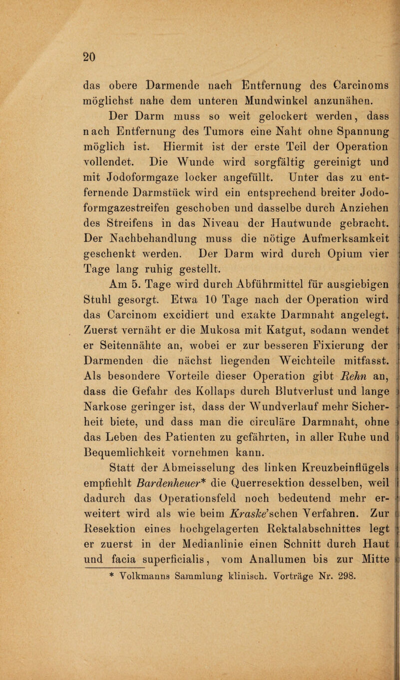 das obere Darmende nach Entfernung des Garcinoms möglichst nahe dem unteren Mundwinkel anzunähen. Der Darm muss so weit gelockert werden, dass nach Entfernung des Tumors eine Naht ohne Spannung möglich ist. Hiermit ist der erste Teil der Operation vollendet. Die Wunde wird sorgfältig gereinigt und mit Jodoformgaze locker angefüllt. Unter das zu ent¬ fernende Darmstück wird ein entsprechend breiter Jodo¬ formgazestreifen geschoben und dasselbe durch Anziehen i des Streifens in das Niveau der Hautwunde gebracht. Der Nachbehandlung muss die nötige Aufmerksamkeit geschenkt werden. Der Darm wird durch Opium vier Tage lang ruhig gestellt. Am 5. Tage wird durch Abführmittel für ausgiebigen ! Stuhl gesorgt. Etwa 10 Tage nach der Operation wird l das Carcinom excidiert und exakte Darmnaht angelegt. Zuerst vernäht er die Mukosa mit Katgut, sodann wendet er Seitennähte an, wobei er zur besseren Fixierung der Darmenden die nächst liegenden Weichteile mitfasst. 1 Als besondere Yorteile dieser Operation gibt Rehn an, j dass die Gefahr des Kollaps durch Blutverlust und lange f Narkose geringer ist, dass der Wundverlauf mehr Sicher- | heit biete, und dass man die circulare Darmnaht, ohne | . I in aller Ruhe und | Bequemlichkeit vornehmen kann. Statt der Abmeisselung des linken Kreuzbeinflügels = empflehlt Bardenheuer'^ die Querresektion desselben, weil [ dadurch das Operationsfeld noch bedeutend mehr er- i weitert wird als wie beim A^ras^e’schen Verfahren. Zur i Resektion eines hochgelagerten Rektalabschnittes legt ! er zuerst in der Medianlinie einen Schnitt durch Haut ( und facia superficialis, vom Anallumen bis zur Mitte i das Leben des Patienten zu geführten.