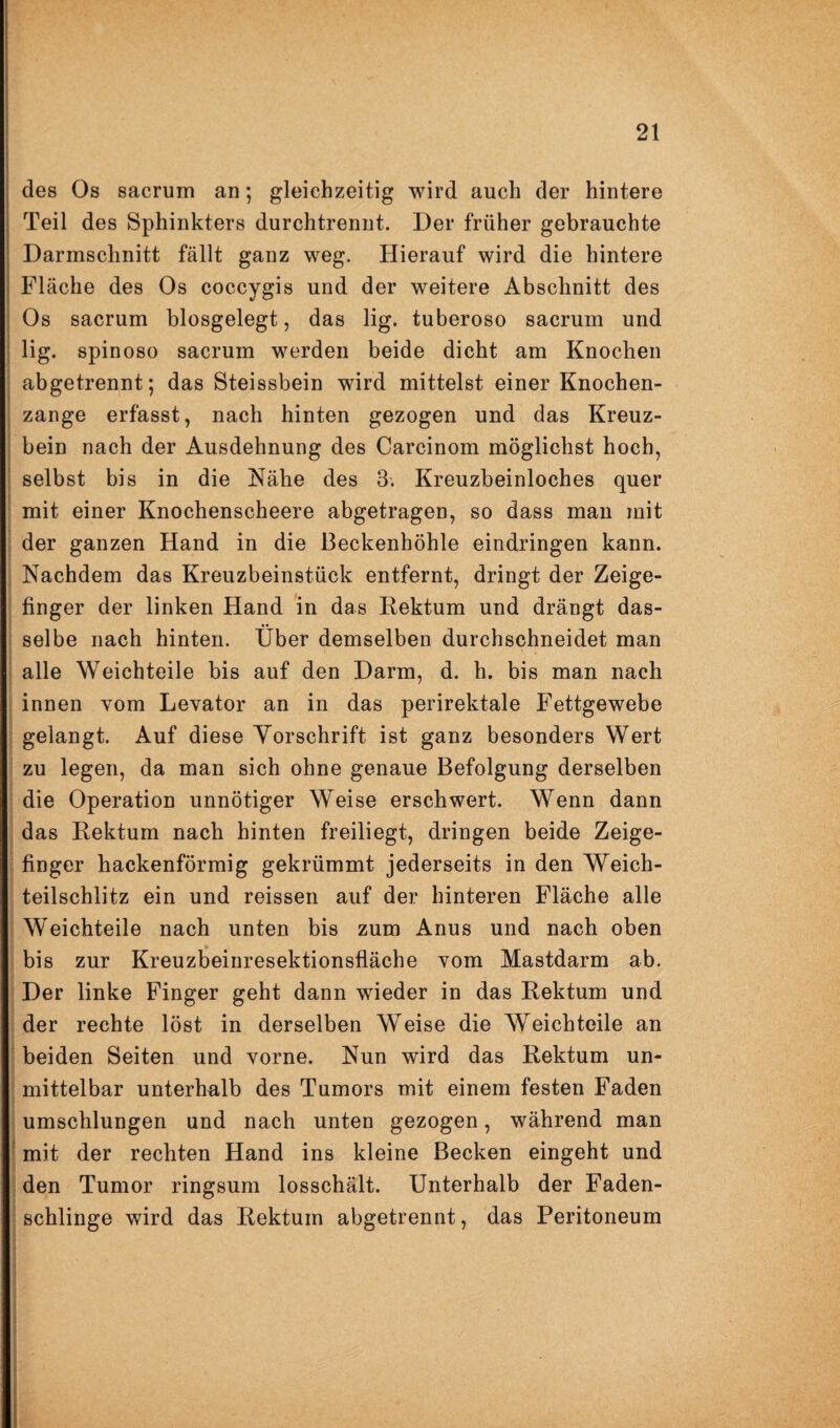 des Os sacrum an; gleichzeitig wird auch der hintere Teil des Sphinkters durchtrennt. Der früher gebrauchte Darmschnitt fällt ganz weg. Hierauf wird die hintere Fläche des Os coccygis und der weitere Abschnitt des Os sacrum biosgelegt, das lig. tuberoso sacrum und lig. spinoso sacrum werden beide dicht am Knochen abgetrennt; das Steissbein wird mittelst einer Knochen¬ zange erfasst, nach hinten gezogen und das Kreuz¬ bein nach der Ausdehnung des Carcinom möglichst hoch, selbst bis in die Nähe des 3. Kreuzbeinloches quer mit einer Knochenscheere abgetragen, so dass mau mit der ganzen Hand in die Beckenhöhle eindringen kann. Nachdem das Kreuzbeinstück entfernt, dringt der Zeige¬ finger der linken Hand in das Rektum und drängt das¬ selbe nach hinten. Über demselben durchschneidet man alle Weichteile bis auf den Darm, d. h. bis man nach innen vom Levator an in das perirektale Fettgewebe gelangt. Auf diese Yorschrift ist ganz besonders Wert zu legen, da man sich ohne genaue Befolgung derselben die Operation unnötiger Weise erschwert. Wenn dann das Rektum nach hinten freiliegt, dringen beide Zeige¬ finger hackenförmig gekrümmt jederseits in den Weich¬ teilschlitz ein und reissen auf der hinteren Fläche alle Weichteile nach unten bis zum Anus und nach oben bis zur Kreuzbeiuresektionsfläche vom Mastdarm ab. Der linke Finger geht dann wieder in das Rektum und der rechte löst in derselben Weise die Weich teile an beiden Seiten und vorne. Nun wird das Rektum un¬ mittelbar unterhalb des Tumors mit einem festen Faden umschlungen und nach unten gezogen, während man mit der rechten Hand ins kleine Becken eingeht und den Tumor ringsum losschält. Unterhalb der Faden¬ schlinge wird das Rektum abgetrennt, das Peritoneum