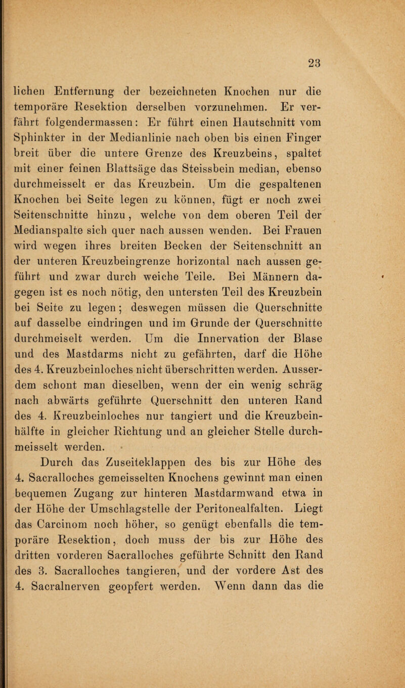 liehen Entfernung der bezeichneten Knochen nur die temporäre Resektion derselben vorzunehmen. Er ver¬ fährt folgendermassen: Er führt einen Hautschnitt vom Sphinkter in der Medianlinie nach oben bis einen Finger breit über die untere Grenze des Kreuzbeins, spaltet mit einer feinen Blattsäge das Steissbein median, ebenso durchmeisselt er das Kreuzbein. Um die gespaltenen Knochen bei Seite legen zu können, fügt er noch zwei Seitenschnitte hinzu, welche von dem oberen Teil der Medianspalte sich quer nach aussen wenden. Bei Frauen wird wegen ihres breiten Becken der Seitenschnitt an der unteren Kreuzbeingrenze horizontal nach aussen ge¬ führt und zwar durch weiche Teile. Bei Männern da¬ gegen ist es noch nötig, den untersten Teil des Kreuzbein bei Seite zu legen; deswegen müssen die Querschnitte auf dasselbe eindringen und im Grunde der Querschnitte durchmeiselt werden. Um die Innervation der Blase und des Mastdarms nicht zu geführten, darf die Höhe des 4. Kreuzbeinloches nicht überschritten werden. Ausser¬ dem schont man dieselben, wenn der ein wenig schräg nach abwärts geführte Querschnitt den unteren Rand des 4. Kreuzbeinloches nur tangiert und die Kreuzbein¬ hälfte in gleicher Richtung und an gleicher Stelle durch¬ meisselt werden. Durch das Zuseiteklappen des bis zur Höhe des 4. Sacralloches gemeisselten Knochens gewinnt man einen bequemen Zugang zur hinteren Mastdarmwand etwa in der Höhe der Umschlagstelle der Peritonealfalten. Liegt das Carcinom noch höher, so genügt ebenfalls die tem¬ poräre Resektion, doch muss der bis zur Höhe des dritten vorderen Sacralloches geführte Schnitt den Rand des 3. Sacralloches tangieren, und der vordere Ast des 4. Sacralnerven geopfert werden. Wenn dann das die