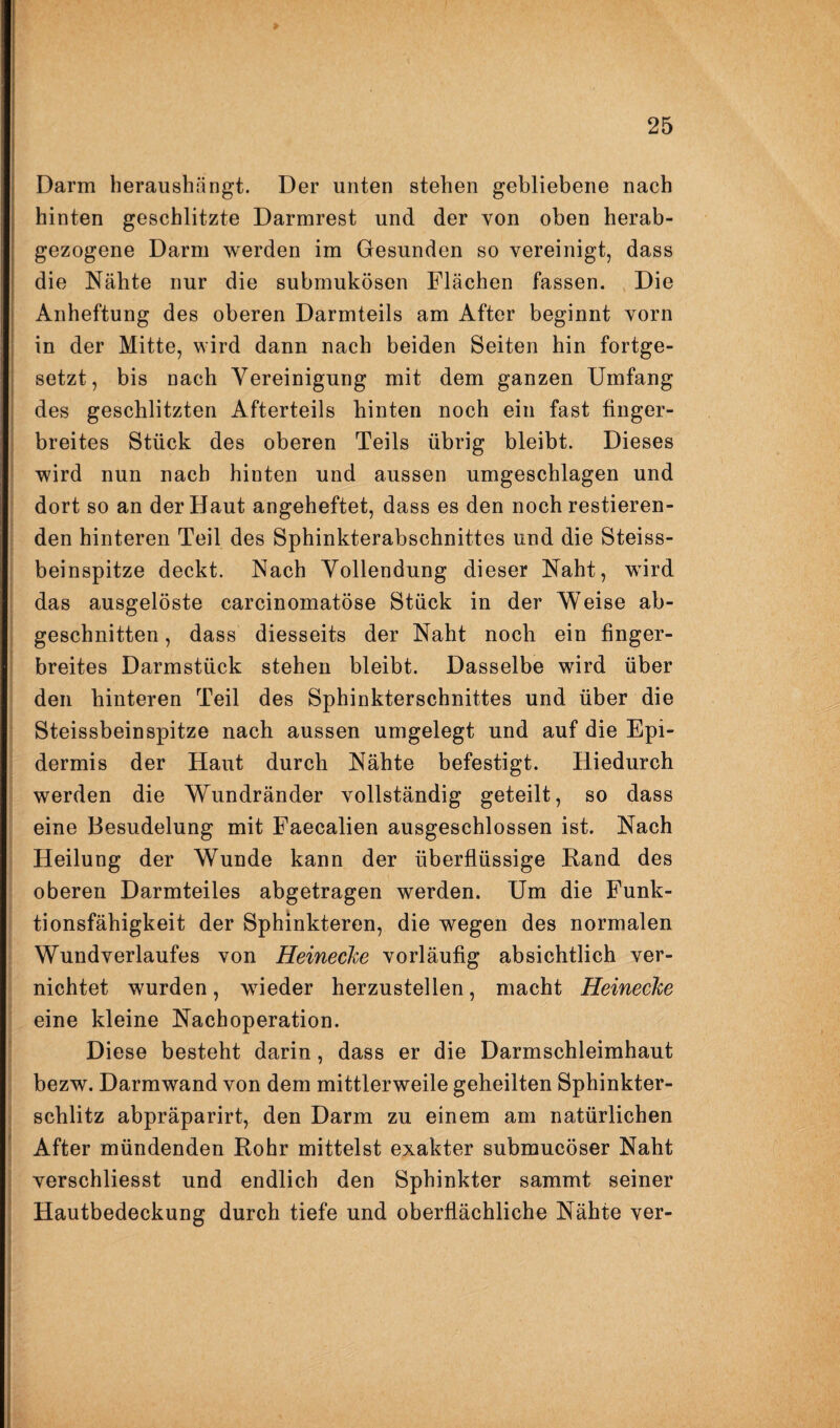 Darm heraushängt. Der unten stehen gebliebene nach hinten geschlitzte Darmrest und der von oben herab¬ gezogene Darm werden im Gesunden so vereinigt, dass die Nähte nur die submukösen Flächen fassen. Die Anheftung des oberen Darmteils am After beginnt vorn in der Mitte, wird dann nach beiden Seiten hin fortge¬ setzt, bis nach Vereinigung mit dem ganzen Umfang des geschlitzten Afterteils hinten noch ein fast finger¬ breites Stück des oberen Teils übrig bleibt. Dieses wird nun nach hinten und aussen umgeschlagen und dort so an der Haut angeheftet, dass es den noch restieren- den hinteren Teil des Sphinkterabschnittes und die Steiss- beinspitze deckt. Nach Vollendung dieser Naht, wird das ausgelöste carcinomatöse Stück in der Weise ab¬ geschnitten , dass diesseits der Naht noch ein finger¬ breites Darmstück stehen bleibt. Dasselbe wird über den hinteren Teil des Sphinkterschnittes und über die Steissbeinspitze nach aussen umgelegt und auf die Epi¬ dermis der Haut durch Nähte befestigt. Hiedurch werden die Wundränder vollständig geteilt, so dass eine Besudelung mit Faecalien ausgeschlossen ist. Nach Heilung der Wunde kann der überflüssige Hand des oberen Darmteiles abgetragen werden. Um die Funk¬ tionsfähigkeit der Sphinkteren, die wegen des normalen Wundverlaufes von HeinecJce vorläufig absichtlich ver¬ nichtet wurden, wieder herzustellen, macht Heinecke eine kleine Nachoperation. Diese besteht darin, dass er die Darmschleimhaut bezw. Darmwand von dem mittlerweile geheilten Sphinkter¬ schlitz abpräparirt, den Darm zu einem am natürlichen After mündenden Rohr mittelst exakter submucöser Naht verschliesst und endlich den Sphinkter sammt seiner Hautbedeckung durch tiefe und oberflächliche Nähte ver-