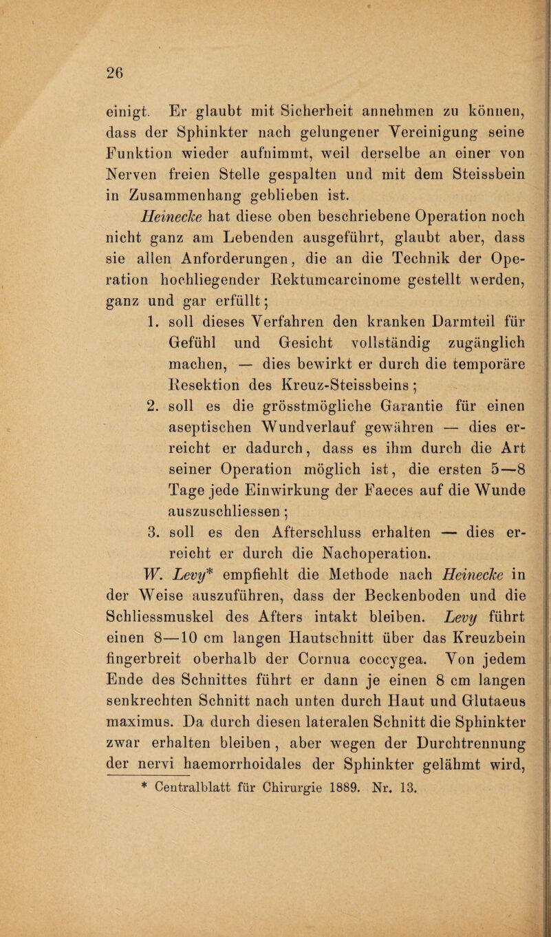 einigt. Er glaubt mit Sicherheit annehmen zu können, dass der Sphinkter nach gelungener Yereinigung seine Funktion wieder aufnimmt, weil derselbe an einer von Nerven freien Stelle gespalten und mit dem Steissbein in Zusammenhang geblieben ist. Heinecke hat diese oben beschriebene Operation noch nicht ganz am Lebenden ausgeführt, glaubt aber, dass sie allen Anforderungen, die an die Technik der Ope¬ ration hochliegender Kektumcarcinome gestellt werden, ganz und gar erfüllt; 1. soll dieses Verfahren den kranken Darmteil für Gefühl und Gesicht vollständig zugänglich machen, — dies bewirkt er durch die temporäre Resektion des Kreuz-Steissbeins ; 2. soll es die grösstmögliche Garantie für einen aseptischen Wund verlauf gewähren — dies er¬ reicht er dadurch, dass es ihm durch die Art seiner Operation möglich ist, die ersten 5—8 Tage jede Einwirkung der Faeces auf die Wunde auszuschliessen; 3. soll es den Afterschluss erhalten — dies er¬ reicht er durch die Nachoperation. W. Levy^ empfiehlt die Methode nach Heinecke in der Weise auszuführen, dass der Beckenboden und die Schliessmuskel des Afters intakt bleiben. Levy führt einen 8—10 cm langen Hautschnitt über das Kreuzbein fingerbreit oberhalb der Cornua coccygea. Von jedem Ende des Schnittes führt er dann je einen 8 cm langen senkrechten Schnitt nach unten durch Haut und Glutaeus maximus. Da durch diesen lateralen Schnitt die Sphinkter zwar erhalten bleiben , aber wegen der Durchtrennung der nervi haemorrhoidales der Sphinkter gelähmt wird, * Centralblatt für Chirurgie 1889. Nr, 13.