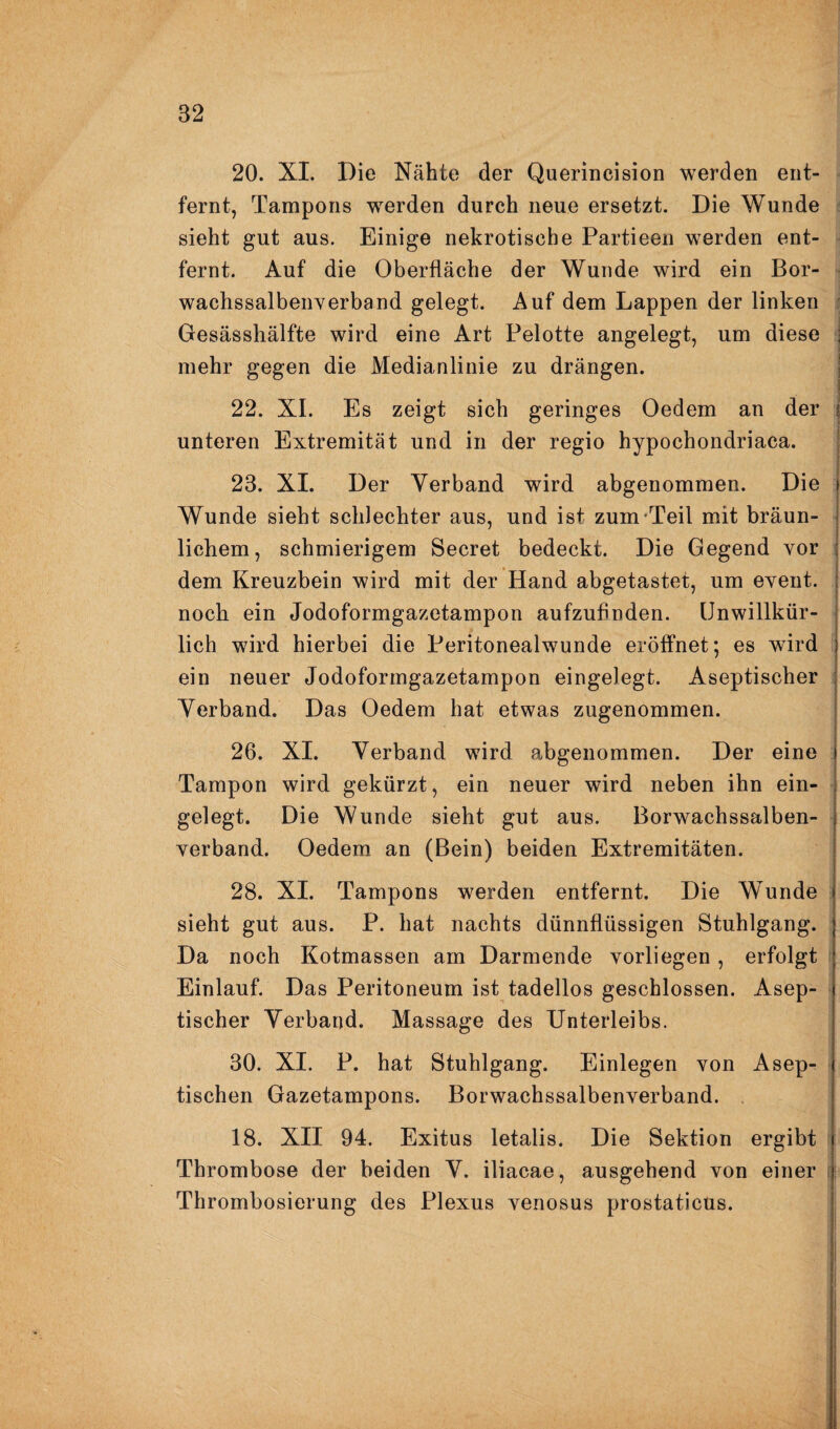 20. XL Die Nähte der Querincision werden ent¬ fernt, Tampons werden durch neue ersetzt. Die Wunde : sieht gut aus. Einige nekrotische Partieen werden ent¬ fernt. Auf die Oberfläche der Wunde wird ein Bor- ■ wachssalbeiiYerband gelegt. Auf dem Lappen der linken j Gesässhälfte wird eine Art Pelotte angelegt, um diese mehr gegen die Medianlinie zu drängen. 22. XL Es zeigt sich geringes Oedem an der unteren Extremität und in der regio hypochondriaca. 23. XL Der Verband wird abgenommen. Die Wunde sieht schlechter aus, und ist zum-Teil mit bräun¬ lichem, schmierigem Secret bedeckt. Die Gegend vor dem Kreuzbein wird mit der Hand abgetastet, um event. noch ein Jodoformgazetampon aufzufinden. Unwillkür¬ lich wird hierbei die Peritonealwunde eröffnet; es wird ein neuer Jodoformgazetampon eingelegt. Aseptischer Verband. Das Oedem hat etwas zugenommen. 26. XL Verband wird abgenommen. Der eine Tampon wird gekürzt, ein neuer wird neben ihn ein¬ gelegt. Die Wunde sieht gut aus. Borwachssalben¬ verband. Oedem an (Bein) beiden Extremitäten. 28. XL Tampons werden entfernt. Die Wunde sieht gut aus. P. hat nachts dünnflüssigen Stuhlgang. Einlauf. Das Peritoneum ist tadellos geschlossen. Asep- 1 tischer Verband. Massage des Unterleibs. 30. XI. P. hat Stuhlgang. Einlegen von Asep¬ tischen Gazetampons. Borwachssalbenverband. . 18. XII 94. Exitus letalis. Die Sektion ergibt Thrombose der beiden V. iliacae, ausgehend von einer i Thrombosierung des Plexus venosus prostaticus.