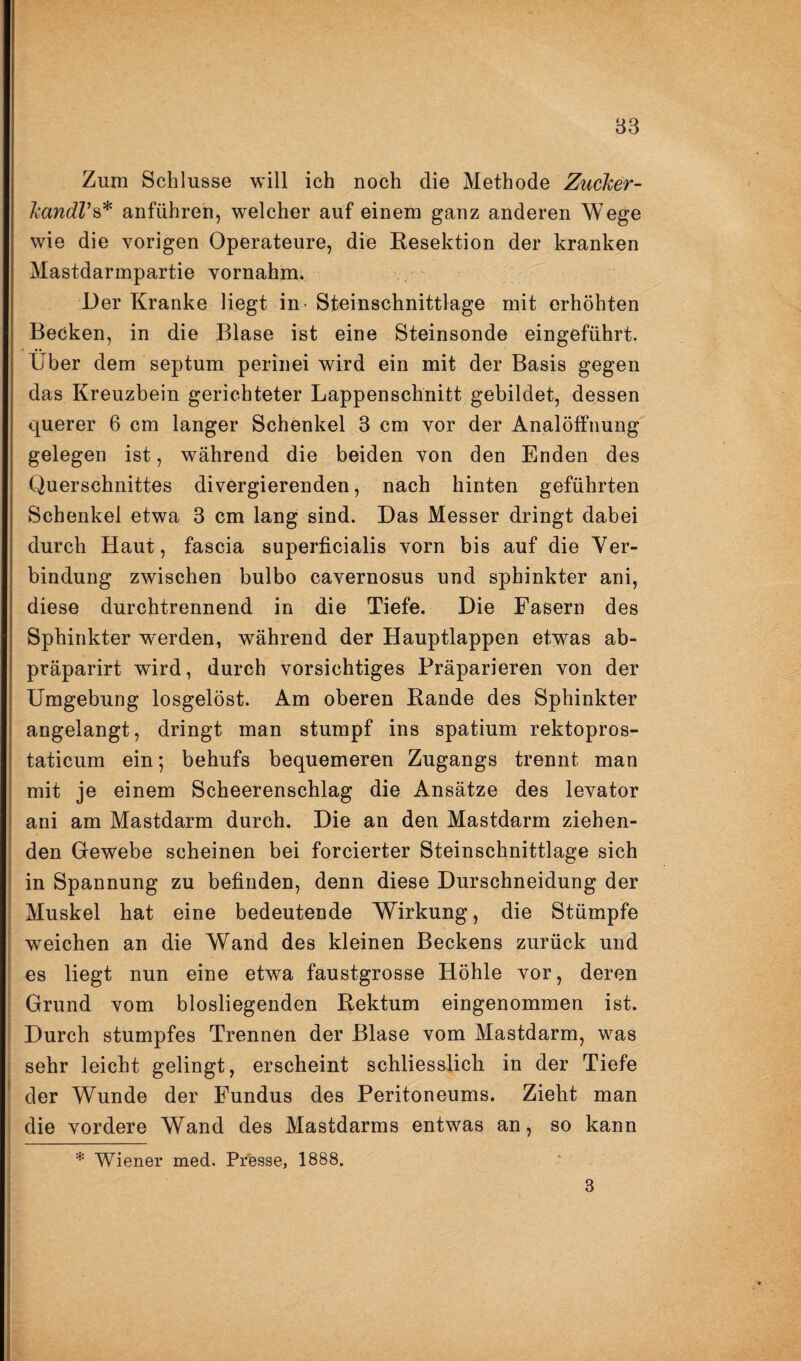 83 Zum Schlüsse will ich noch die Methode Zucker- kaitdVs* anführen, welcher auf einem ganz anderen Wege wie die vorigen Operateure, die Kesektion der kranken Mastdarmpartie vornahm. ' Der Kranke liegt in - Steinschnittlage mit erhöhten Becken, in die Blase ist eine Steinsonde eingeführt. Über dem septum perinei wird ein mit der Basis gegen das Kreuzbein gerichteter Lappenschnitt gebildet, dessen querer 6 cm langer Schenkel 3 cm vor der Analöffnung gelegen ist, während die beiden von den Enden des Querschnittes divergierenden, nach hinten geführten Schenkel etwa 3 cm lang sind. Das Messer dringt dabei durch Haut, fascia superficialis vorn bis auf die Ver¬ bindung zwischen bulbo cavernosus und sphinkter ani, diese durchtrennend in die Tiefe. Die Fasern des Sphinkter werden, während der Hauptlappen etwas ab- präparirt wird, durch vorsichtiges Präparieren von der Umgebung losgelöst. Am oberen Rande des Sphinkter angelangt, dringt man stumpf ins spatium rektopros- taticum ein; behufs bequemeren Zugangs trennt man mit je einem Scheerenschlag die Ansätze des levator ani am Mastdarm durch. Die an den Mastdarm ziehen¬ den Gewebe scheinen bei forcierter Steinschnittlage sieh in Spannung zu befinden, denn diese Durschneidung der Muskel hat eine bedeutende Wirkung, die Stümpfe weichen an die Wand des kleinen Beckens zurück und es liegt nun eine etwa faustgrosse Höhle vor, deren Grund vom blosliegenden Rektum eingenommen ist. Durch stumpfes Trennen der Blase vom Mastdarm, was sehr leicht gelingt, erscheint schliesslich in der Tiefe der Wunde der Fundus des Peritoneums. Zieht man die vordere Wand des Mastdarms entwas an, so kann * Wiener med. Presse, 1888. 3