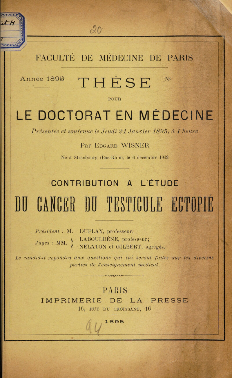 Année 1895 THESE N° POUR LE DOCTORAT EN MÉDECINE Présentée et soutenue le Jeudi 24 Janvier 1895, à 1 heure Par Edgard WISNER Né à Strasbourg (Bas-Rlrn), le 6 décembre 1863 CONTRIBUTION A L’ÉTUDE DD CAD î nn b£iü mrcîTiT i u » li 1 Tl 11 UJJ 11 CTOPI Président : M. DUPLAY, professeur. (y LABOULBÈNE, professeur; Juges : MM. t NÉLA.TON et GILBERT, agrégée. Le candidat répondra aux questions qui lui seront faites sur les diverses parties de Venseignement médical. % PARIS IMPRIMERIE DE LA PRESSE 16, RUE DU CROISSANT, 16