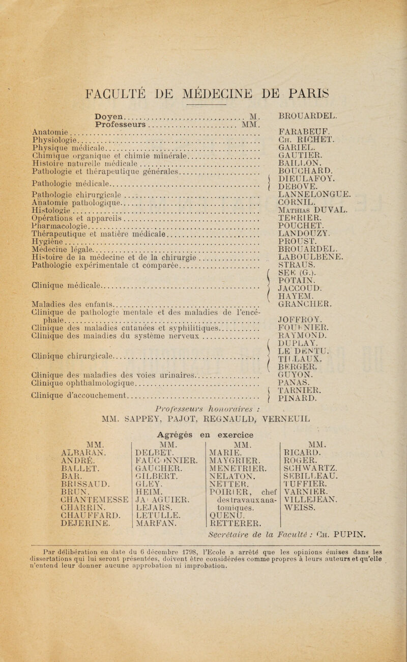 Doyen. M. Professeurs. MM. Anatomie.. Physiologie.. Physique médicale. Chimique organique et chimie minérale. Histoire naturelle médicale. Pathologie et thérapeutique générales. Pathologie médicale.. Pathologie chirurgicale .. Anatomie pathologique. Histologie... Opérations et appareils. Pharmacologie. Thérapeutique et matière médicale. Hygiène. Médecine légale. Histoire de la médecine et de la chirurgie. Pathologie expérimentale et comparée. Clinique médicale. Maladies des enfants. Clinique de pathologie mentale et des maladies de l’encé¬ phale. Clinique des maladies cutanées et syphilitiques. Clinique des maladies du système nerveux. Clinique chirurgicale... Clinique des maladies des voies urinaires. Clinique ophthalmologique. Clinique d’accouchement. BROUARDEL. FARABEUF. Ch. RICHET. GARIEL. GAUTIER. BAILLON. BOUCHARD. DIEULAFOY. DEBOVE. L ANNE LONGUE. CORNIL. Mathias DUYAL. TERRIER. POUCHET. LANDOUZY. PROUST. BROUARDEL. LABOULBÉNE. STRAUS. SE F (G.). POTAIN. JACCOUD. HAYEM. GRANCHER. JOFFROY. FOUt NIER. RAYMOND. DU PLAY. LE D F N TU. TILLAUX. BERGER. GUYON. PANAS. TARNIER. PINARD. Professeurs honoraires : MM. SAPPEY, P A JO T, REGNAULD, YERNEUIL Agrégés en exercice MM. MM. MM. MM. ALBARAN. DELBET. MARIE. RICARD. ANDRÉ. FAUCONNIER. MAYGRTER. ROGER. BALLET. GAUCHER. MENETRIER. SCHWARTZ. BAR. GILBERT. NELATON. SEBILLEAU. BRI SSAUD. GLFY. NETTER. TUFFIER. BRUN. HEIM. POIRIER, chef YARN1ER. CIIANTEMESSE JA AGUIER. des travaux ana- VILLEJEAN. CHARR1N. LE JARS. tomiques. WEISS. CHAUFFARD. LETULLE. QUENU. DEJERINE. MARFAN. RETTERER. Secrétaire de la Faculté ; Ch. PUPIN. Par délibération en date du 6 décembre 1798, l’Ecole a arrêté que les opinions émises dans les dissertations qui lui seront présentées, doivent être considérées comme propres à leurs auteurs et qu’elle n’entend leur donner aucune approbation ni improbation.