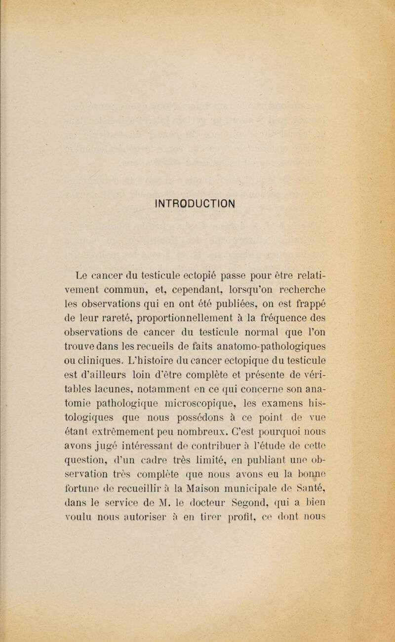 INTRODUCTION Le cancer du testicule ectopié passe pour être relati¬ vement commun, et, cependant, lorsqu’on recherche les observations qui en ont été publiées, on est frappé de leur rareté, proportionnellement à la fréquence des observations de cancer du testicule normal que l’on trouve dans les recueils de faits anatomo-pathologiques ou cliniques. L’histoire du cancer ectopique du testicule est d’ailleurs loin d’être complète et présente de véri¬ tables lacunes, notamment en ce qui concerne son ana¬ tomie pathologique microscopique, les examens his¬ tologiques que nous possédons à ce point de vue étant extrêmement peu nombreux. C’est pourquoi nous avons jugé intéressant de contribuer à l’étude de cette question, d’un cadre très limité, en publiant, une ob¬ servation très complète que nous avons eu la bonne fortune de recueillir à la Maison municipale de Santé, dans le service de M. le docteur Segond, qui a bien voulu nous autoriser à en tirer profit, ce dont nous