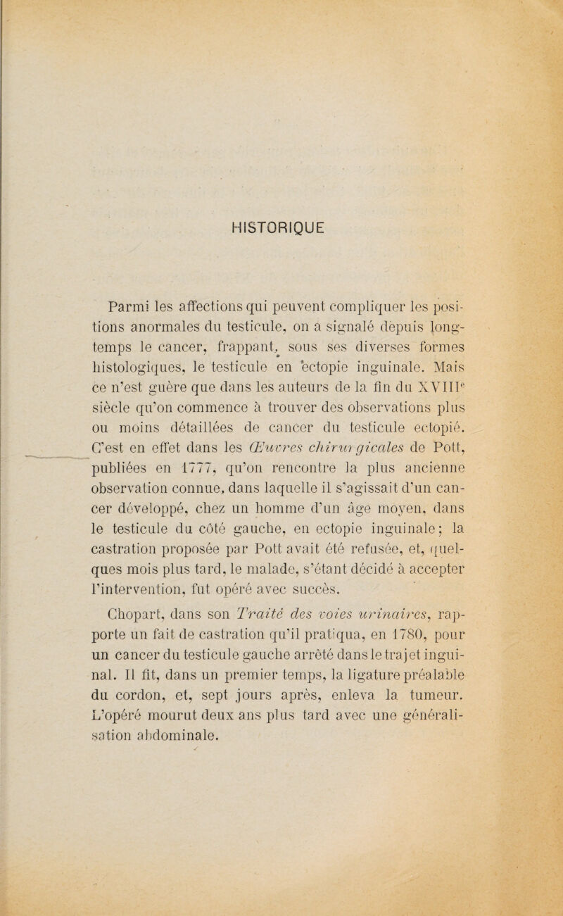 HISTORIQUE Parmi les affections qui peuvent compliquer les posi¬ tions anormales du testicule, on a signalé depuis long¬ temps le cancer, frappant, sous ses diverses formes histologiques, le testicule en éctopie inguinale. Mais ce n’est guère que dans les auteurs de la fin du XVIIIe siècle qu’on commence à trouver des observations plus ou moins détaillées de cancer du testicule ectopié. C’est en effet dans les Œuvres chirm gicales de Polît, publiées en 1777, qu’on rencontre la plus ancienne observation connue, dans laquelle il s’agissait d’un can¬ cer développé, chez un homme d’un âge moyen, dans le testicule du côté gauche, en ectopie inguinale; la castration proposée par Pott avait été refusée, et, quel¬ ques mois plus tard, le malade, s’étant décidé à accepter l’intervention, fut opéré avec succès. Chopart, dans son Traité des voies urinaires, rap¬ porte un fait de castration qu’il pratiqua, en 1780, pour un cancer du testicule gauche arrêté dans le trajet ingui¬ nal. Il fit, dans un premier temps, la ligature préalable du cordon, et, sept jours après, enleva la tumeur. L’opéré mourut deux ans plus tard avec une générali¬ sation abdominale.