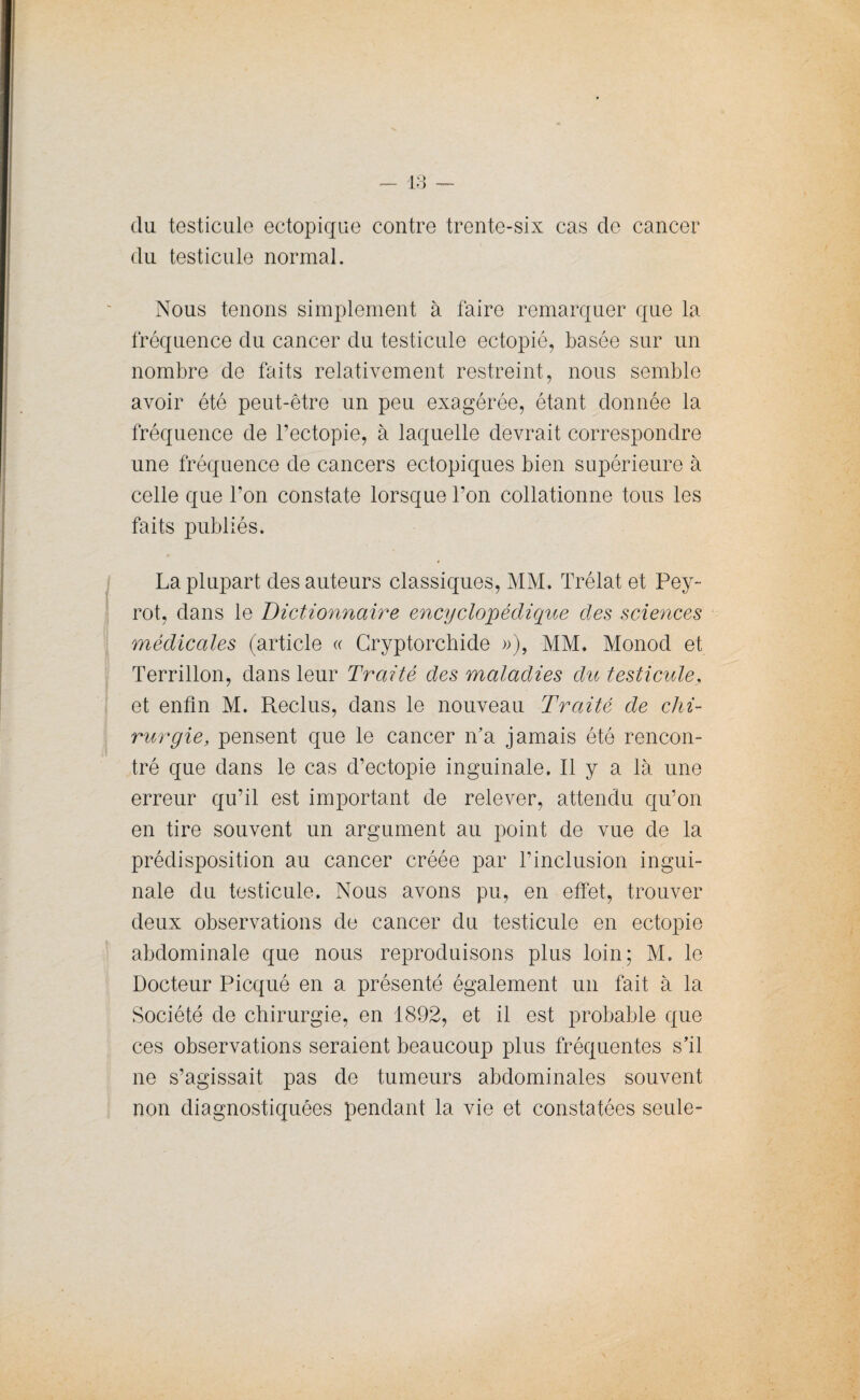 du testicule ectopique contre trente-six cas de cancer du testicule normal. Nous tenons simplement à faire remarquer que la fréquence du cancer du testicule ectopié, basée sur un nombre de faits relativement restreint, nous semble avoir été peut-être un peu exagérée, étant donnée la fréquence de l’ectopie, à laquelle devrait correspondre une fréquence de cancers ectopiques bien supérieure à celle que l’on constate lorsque l’on collationne tous les faits publiés. La plupart des auteurs classiques, MM. Trélat et Pey- rot, dans le Dictionnaire encyclopédique des sciences médicales (article « Cryptorchide »), MM. Monod et Terrillon, dans leur Traité des maladies du testicule, et enfin M. Reclus, dans le nouveau Traité de chi¬ rurgie, pensent que le cancer n’a jamais été rencon¬ tré que dans le cas d’ectopie inguinale. Il y a là une erreur qu’il est important de relever, attendu qu’on en tire souvent un argument au point de vue de la prédisposition au cancer créée par l’inclusion ingui¬ nale du testicule. Nous avons pu, en effet, trouver deux observations de cancer du testicule en ectopie abdominale que nous reproduisons plus loin; M. le Docteur Picqué en a présenté également un fait à la Société de chirurgie, en 1892, et il est probable que ces observations seraient beaucoup plus fréquentes s’il ne s’agissait pas de tumeurs abdominales souvent non diagnostiquées pendant la vie et constatées seule-