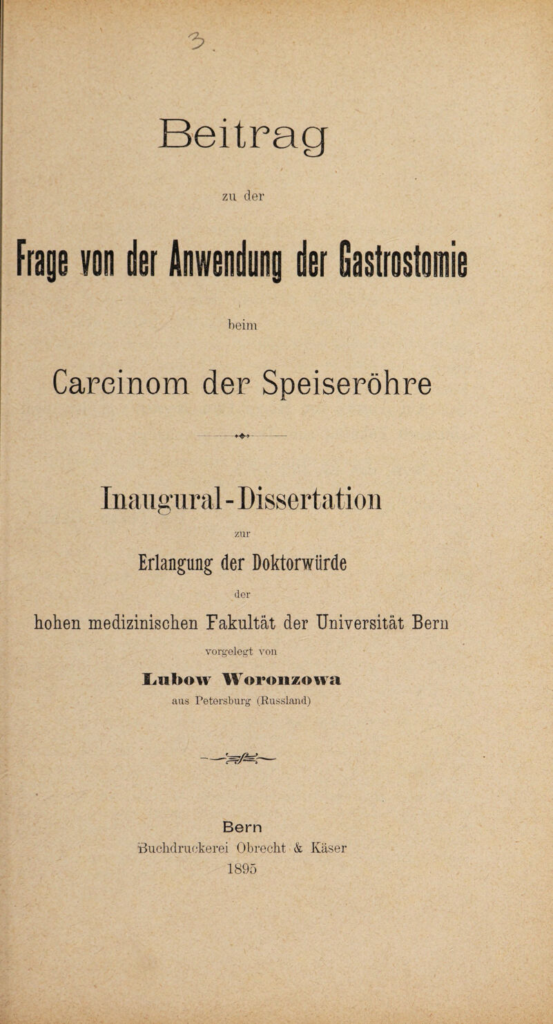 Beitrag zu der Frage von der Anwendung der Gastrostom beim Careinom der Speiseröhre Inaugural - Dissertation Erlangung der Doktorwürde der hohen medizinischen Fakultät der Universität Bern vorgelegt von Liihow Woronzowa aus Petersburg (Russland) Bern öuchdruckerei Obrecht & Käser 1895