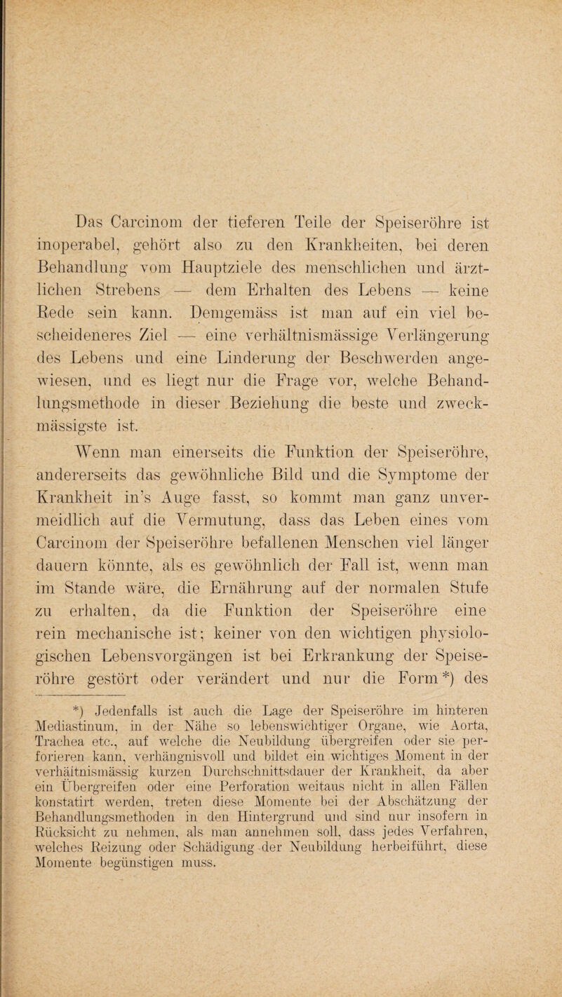 Das Carcinom der tieferen Teile der Speiseröhre ist inoperabel, gehört also zu den Krankheiten, bei deren Behandlung vom Hauptziele des menschlichen und ärzt¬ lichen Strebens —- dem Erhalten des Lebens — keine Rede sein kann. Demgemäss ist man auf ein viel be¬ scheideneres Ziel -— eine verhältnismässige Verlängerung des Lebens und eine Linderung der Beschwerden ange¬ wiesen, und es liegt nur die Frage vor, welche Behand¬ lungsmethode in dieser Beziehung die beste und zweck- massigste ist. Wenn man einerseits die Funktion der Speiseröhre, andererseits das gewöhnliche Bild und die Symptome der Krankheit in's Auge fasst, so kommt man ganz unver¬ meidlich auf die Vermutung, dass das Leben eines vom Carcinom der Speiseröhre befallenen Menschen viel länger dauern könnte, als es gewöhnlich der Fall ist, wenn man im Stande wäre, die Ernährung auf der normalen Stufe zu erhalten, da die Funktion der Speiseröhre eine rein mechanische ist; keiner von den wichtigen physiolo¬ gischen Lebensvorgängen ist bei Erkrankung der Speise¬ röhre gestört oder verändert und nur die Form*) des *) Jedenfalls ist auch die Lage der Speiseröhre im hinteren Mediastinum, in der Nähe so lebenswichtiger Organe, wie Aorta, Trachea etc., auf welche die Neubildung übergreifen oder sie per¬ forieren kann, verhängnisvoll und bildet ein wichtiges Moment in der verhältnismässig kurzen Durchschnittsdauer der Krankheit, da aber ein Übergreifen oder eine Perforation weitaus nicht in allen Fällen konstatirt werden, treten diese Momente bei der Abschätzung der Behandlungsmethoden in den Hintergrund und sind nur insofern in Rücksicht zu nehmen, als man annehmen soll, dass jedes Verfahren, welches Reizung oder Schädigung-der Neubildung herbeiführt, diese Momente begünstigen muss.