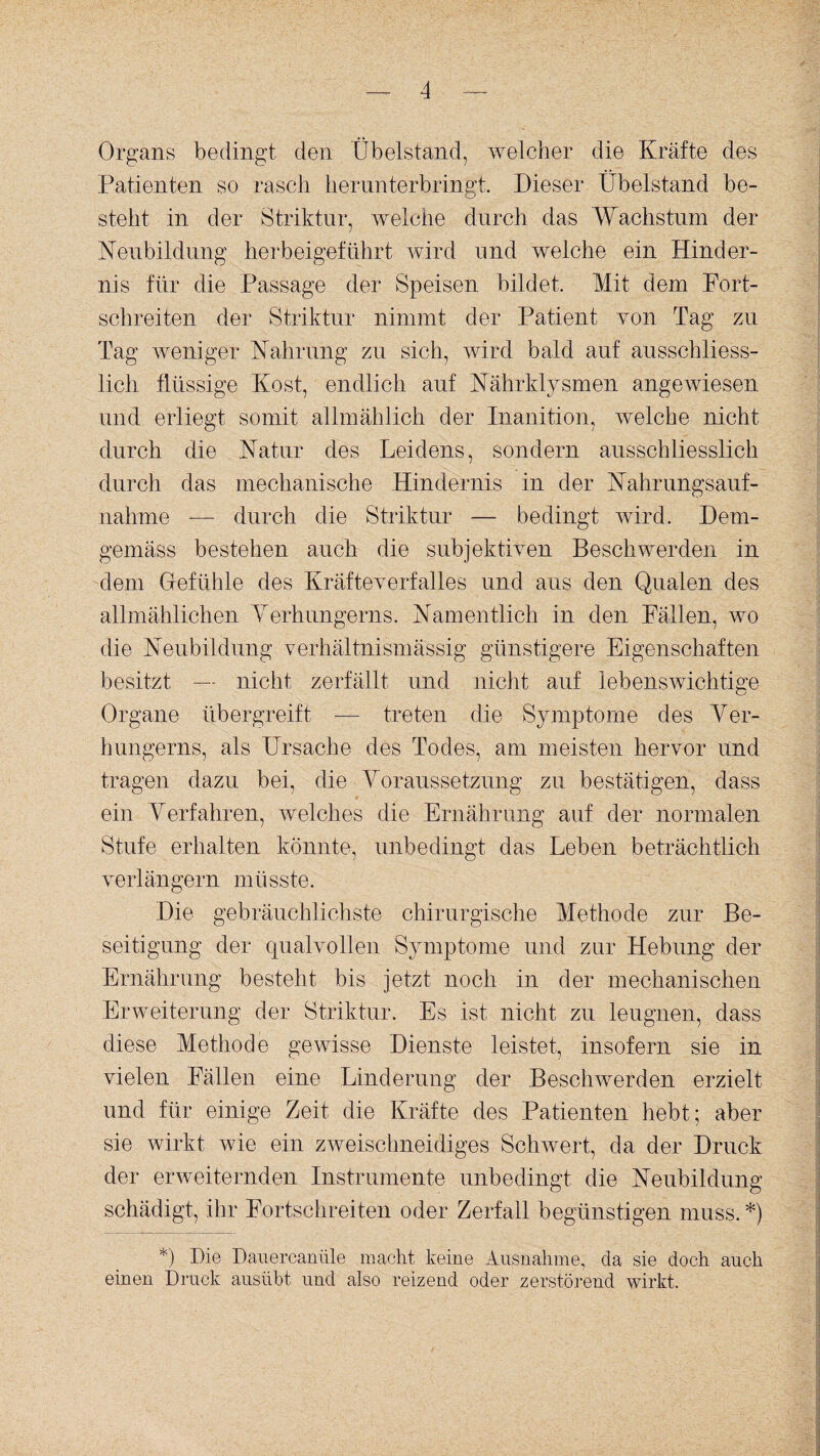 Organs bedingt den 'Übelstand, welcher die Kräfte des Patienten so rasch herunterbringt. Dieser Übelstand be¬ steht in der Striktur, welche durch das Wachstum der Neubildung herbeigeführt wird und welche ein Hinder¬ nis für die Passage der Speisen bildet. Mit dem Port¬ schreiten der Striktur nimmt der Patient von Tag zu Tag weniger Nahrung zu sich, wird bald auf ausschliess¬ lich flüssige Kost, endlich auf Nährklysmen angewiesen und erliegt somit allmählich der Inanition, welche nicht durch die Natur des Leidens, sondern ausschliesslich durch das mechanische Hindernis in der Nahrungsauf¬ nahme -— durch die Striktur — bedingt wird. Dem¬ gemäss bestehen auch die subjektiven Beschwerden in dem Gefühle des Kräfteverfalles und aus den Qualen des allmählichen Verhungerns. Namentlich in den Fällen, wo die Neubildung verhältnismässig günstigere Eigenschaften besitzt — nicht zerfällt und nicht auf lebenswichtige Organe üb ergreift — treten die Symptome des Ver¬ hungerns, als Ursache des Todes, am meisten hervor und tragen dazu bei, die Voraussetzung zu bestätigen, dass ein Verfahren, welches die Ernährung auf der normalen Stufe erhalten könnte, unbedingt das Leben beträchtlich verlängern müsste. Die gebräuchlichste chirurgische Methode zur Be¬ seitigung der qualvollen Symptome und zur Hebung der Ernährung besteht bis jetzt noch in der mechanischen Erweiterung der Striktur. Es ist nicht zu leugnen, dass diese Methode gewisse Dienste leistet, insofern sie in vielen Fällen eine Linderung der Beschwerden erzielt und für einige Zeit die Kräfte des Patienten hebt; aber sie wirkt wie ein zweischneidiges Schwert, da der Druck der erweiternden Instrumente unbedingt die Neubildung schädigt, ihr Fortschreiten oder Zerfall begünstigen muss. *) *) Die Dauercanüle macht keine Ausnahme, da sie doch auch einen Druck ausübt und also reizend oder zerstörend wirkt.