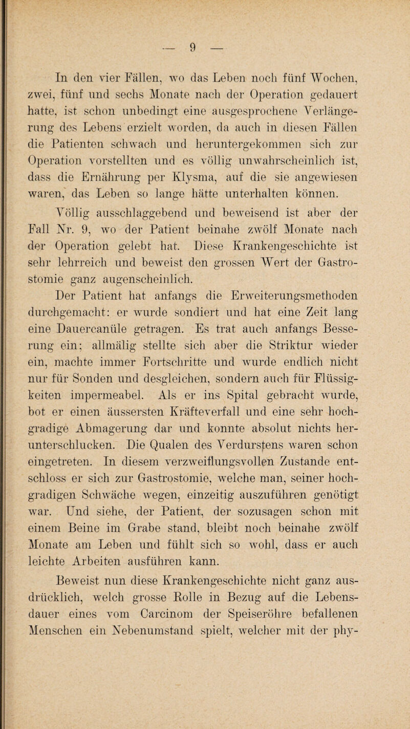 In den vier Fällen, wo das Leben noch fünf Wochen, zwei, fünf und sechs Monate nach der Operation gedauert hatte, ist schon unbedingt eine ausgesprochene Verlänge¬ rung des Lebens erzielt worden, da auch in diesen Fällen die Patienten schwach und heruntergekommen sich zur Operation vorstellten und es völlig unwahrscheinlich ist, dass die Ernährung per Klysma, auf die sie angewiesen waren, das Leben so lange hätte unterhalten können. Völlig ausschlaggebend und beweisend ist aber der Fall Kr. 9, wo der Patient beinahe zwölf Monate nach der Operation gelebt hat. Diese Krankengeschichte ist sehr lehrreich und beweist den grossen Wert der Gastro¬ stomie ganz augenscheinlich. Der Patient hat anfangs die Erweiterungsmethoden durchgemacht: er wurde sondiert und hat eine Zeit lang eine Dauercanüle getragen. Es trat auch anfangs Besse¬ rung ein; allmälig stellte sich aber die Striktur wieder ein, machte immer Fortschritte und wurde endlich nicht nur für Sonden und desgleichen, sondern auch für Flüssig¬ keiten impermeabel. Als er ins Spital gebracht wurde, bot er einen äussersten Kräfteverfall und eine sehr hoch¬ gradige Abmagerung dar und konnte absolut nichts her¬ unterschlucken. Die Qualen des Verdurstens waren schon eingetreten. In diesem verzweiflungsvollen Zustande ent¬ schloss er sich zur Gastrostomie, welche man, seiner hoch¬ gradigen Schwäche wegen, einzeitig auszuführen genötigt war. Und siehe, der Patient, der sozusagen schon mit einem Beine im Grabe stand, bleibt noch beinahe zwölf Monate am Leben und fühlt sich so wohl, dass er auch leichte Arbeiten ausführen kann. Beweist nun diese Krankengeschichte nicht ganz aus¬ drücklich, welch grosse Rolle in Bezug auf die Lebens¬ dauer eines vom Carcinom der Speiseröhre befallenen Menschen ein Nebenumstand spielt, welcher mit der phy-