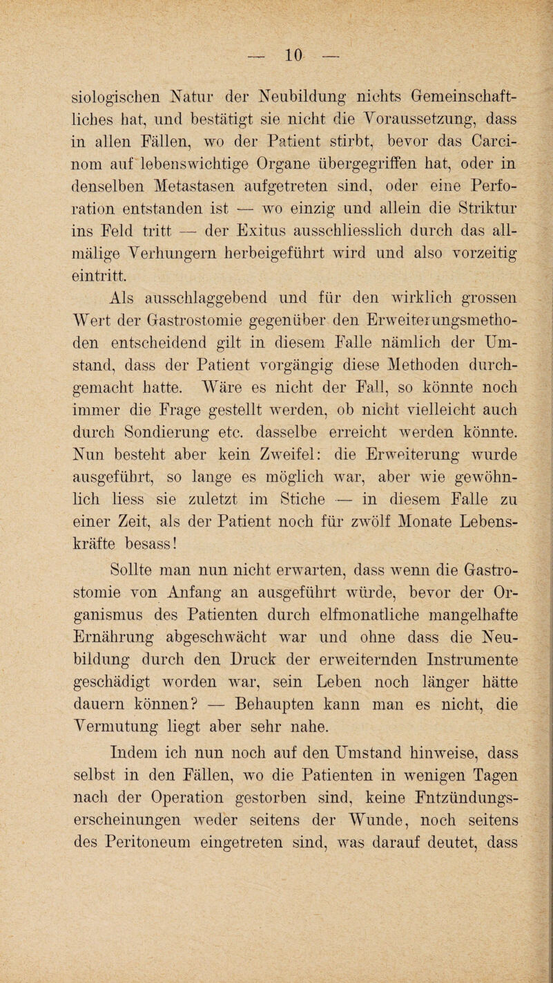 siologischen Natur der Neubildung nichts Gemeinschaft¬ liches hat, und bestätigt sie nicht die Voraussetzung, dass in allen Fällen, wo der Patient stirbt, bevor das Carci- nom auf lebenswichtige Organe übergegriffen hat, oder in denselben Metastasen aufgetreten sind, oder eine Perfo¬ ration entstanden ist — wo einzig und allein die Striktur ins Feld tritt — der Exitus ausschliesslich durch das all- mälige Verhungern herbeigeführt wird und also vorzeitig eintritt. Als ausschlaggebend und für den wirklich grossen Wert der Gastrostomie gegenüber den Erweiterungsmetho¬ den entscheidend gilt in diesem Falle nämlich der Um¬ stand, dass der Patient vorgängig diese Methoden durch¬ gemacht hatte. Wäre es nicht der Fall, so könnte noch immer die Frage gestellt werden, ob nicht vielleicht auch durch Sondierung etc. dasselbe erreicht werden könnte. Nun besteht aber kein Zweifel: die Erweiterung wurde ausgeführt, so lange es möglich war, aber wie gewöhn¬ lich liess sie zuletzt im Stiche — in diesem Falle zu einer Zeit, als der Patient noch für zwölf Monate Lebens¬ kräfte besass! Sollte man nun nicht erwarten, dass wenn die Gastro¬ stomie von Anfang an ausgeführt würde, bevor der Or¬ ganismus des Patienten durch elfmonatliche mangelhafte Ernährung abgeschwächt war und ohne dass die Neu¬ bildung durch den Druck der erweiternden Instrumente geschädigt worden war, sein Leben noch länger hätte dauern können? — Behaupten kann man es nicht, die Vermutung liegt aber sehr nahe. Indem ich nun noch auf den Umstand hinweise, dass selbst in den Fällen, wo die Patienten in wenigen Tagen nach der Operation gestorben sind, keine Fntzündungs- erscheinungen weder seitens der Wunde, noch seitens des Peritoneum eingetreten sind, was darauf deutet, dass