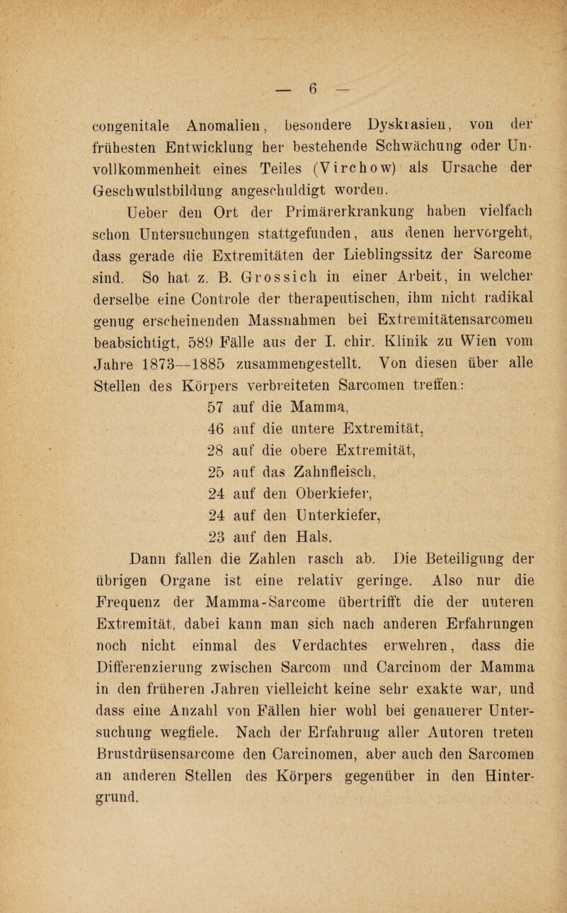 congenitale Anomalien, besondere Dyskiasien, von der frühesten Entwicklung her bestehende Schwächung oder Un¬ vollkommenheit eines Teiles (Virchow) als Ursache der Geschwulstbildung angeschuldigt worden. Ueber den Ort der Primärerkrankung haben vielfach schon Untersuchungen stattgefunden, aus denen hervorgebt, dass gerade die Extremitäten der Lieblingssitz der Sarcome sind. So hat, z. B. Gros sich in einer Arbeit, in welcher derselbe eine Controle der therapeutischen, ihm nicht radikal genug erscheinenden Massnahmen bei Extremitätensarcomen beabsichtigt, 589 Fälle aus der I. chir. Klinik zu Wien vom Jahre 1873—1885 zusammengestellt. Von diesen über alle Stellen des Körpers verbreiteten Sarcomen treffen: 57 auf die Mamma, 46 auf die untere Extremität, 28 auf die obere Extremität, 25 auf das Zahnfleisch, 24 auf den Oberkiefer, 24 auf den Unterkiefer, 23 auf den Hals. Dann fallen die Zahlen rasch ab. Die Beteiligung der übrigen Organe ist eine relativ geringe. Also nur die Frequenz der Mamma-Sarcome übertrifft die der unteren Extremität, dabei kann man sich nach anderen Erfahrungen noch nicht einmal des Verdachtes erwehren, dass die Differenzierung zwischen Sarcom und Carcinom der Mamma in den früheren Jahren vielleicht keine sehr exakte war, und dass eine Anzahl von Fällen hier wohl bei genauerer Unter¬ suchung wegfiele. Nach der Erfahrung aller Autoren treten Brustarüsensarcome den Oarcinomen, aber auch den Sarcomen an anderen Stellen des Körpers gegenüber in den Hinter¬ grund.