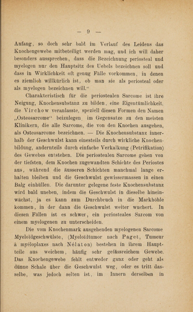 Anfang, so doch sehr bald im Verlauf des Leidens das Knochengewebe mitbeteiligt werden mag, und ich will daher besonders aussprechen, dass die Bezeichnung periosteal und myelogen nur den Hauptsitz des Uebels bezeichnen soll und dass in Wirklichkeit oft genug Fälle Vorkommen, in denen es ziemlich willkürlich ist, ob man sie als periosteal oder als myelogen bezeichnen will.“ Charakteristisch für die periostealen Sarcome ist ihre Neigung, Knochensubstanz zu bilden, eine Eigentümlichkeit, die Vir eho w veranlasste, speziell diesen Formen den Namen ,,Osteosarcome“ beizulegen im Gegensätze zu den meisten Klinikern, die alle 8arcome, die von den Knochen ausgehen, als Osteosarcome bezeichnen. — Die Knochensubstanz inner¬ halb der Geschwulst kann einesteils durch wirkliche Knochen¬ bildung, andernteils durch einfache Verkalkung (Petrifikation) des Gewebes entstehen. Die periostealen Sarcome gehen von der tiefsten, dem Knochen zugewandten Schichte des Periostes aus, während die äusseren Schichten manchmal lange er¬ halten bleiben und die Geschwulst gewissermassen in einen Balg einhüllen. Die darunter gelegene feste Knochensubstanz wird bald uneben, indem die Geschwulst in dieselbe hinein¬ wächst, ja es kann zum Durchbruch in die Markhöhle kommen, in der dann die Geschwulst weiter wuchert. In diesen Fällen ist es schwer, ein periosteales Saicom von einem myelogenen zu unterscheiden. Die vom Knochenmark ausgehenden myelogenen Sarcome Myeloidgeschwülste, (Myelo'idtumor nach Paget, Tumeur ä myeloplaxes nach Nelaton) bestehen in ihrem Haupt¬ teile aus weichem, häufig sehr gefässreichem Gewebe. Das Knochengewebe fehlt entweder ganz oder geht als dünne Schale über die Geschwulst weg, oder es tritt das¬ selbe, was jedoch selten ist, im Innern derselben in