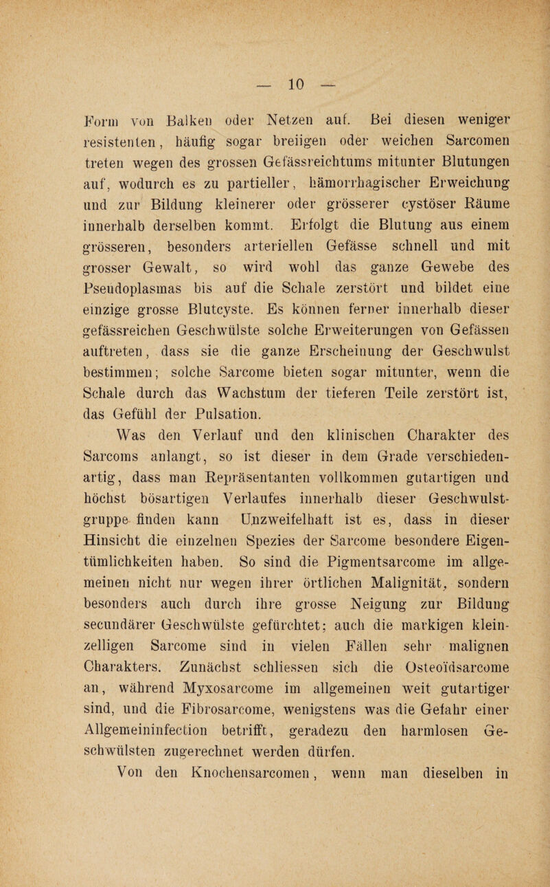 Form von Balken oder Netzen auf. Bei diesen weniger resistenten, häufig sogar breiigen oder weichen Sarcomen treten wegen des grossen Gefässreichtums mitunter Blutungen auf, wodurch es zu partieller, hämorrhagischer Erweichung und zur Bildung kleinerer oder grösserer cystöser Räume innerhalb derselben kommt. Erfolgt die Blutung aus einem grösseren, besonders arteriellen Gefässe schnell und mit grosser Gewalt, so wird wohl das ganze Gewebe des Rseudoplasmas bis auf die Schale zerstört und bildet eine einzige grosse Blutcyste. Es können ferner innerhalb dieser gefässreichen Geschwülste solche Erweiterungen von Gefässen auftreten, dass sie die ganze Erscheinung der Geschwulst bestimmen; solche Sarcome bieten sogar mitunter, wenn die Schale durch das Wachstum der tieferen Teile zerstört ist, das Gefühl der Pulsation. Wras den Verlauf und den klinischen Charakter des Sarcoms anlangt, so ist dieser in dem Grade verschieden¬ artig, dass man Repräsentanten vollkommen gutartigen und höchst bösartigen Verlaufes innerhalb dieser Geschwulst¬ gruppe finden kann Unzweifelhaft ist es, dass in dieser Hinsicht die einzelnen Spezies der Sarcome besondere Eigen¬ tümlichkeiten haben. So sind die Pigmentsarcome im allge¬ meinen nicht nur wegen ihrer örtlichen Malignität, sondern besonders auch durch ihre grosse Neigung zur Bildung secundärer Geschwülste gefürchtet; auch die markigen klein¬ zelligen Sarcome sind in vielen Fällen sehr malignen Charakters. Zunächst schliessen sich die Osteoidsarcome an, während Myxosarcome im allgemeinen weit gutartiger sind, und die Fibrosarcome, wenigstens was die Gefahr einer Allgemeininfection betrifft, geradezu den harmlosen Ge¬ schwülsten zugerechnet werden dürfen. Von den Knochensarcomen, wenn man dieselben in