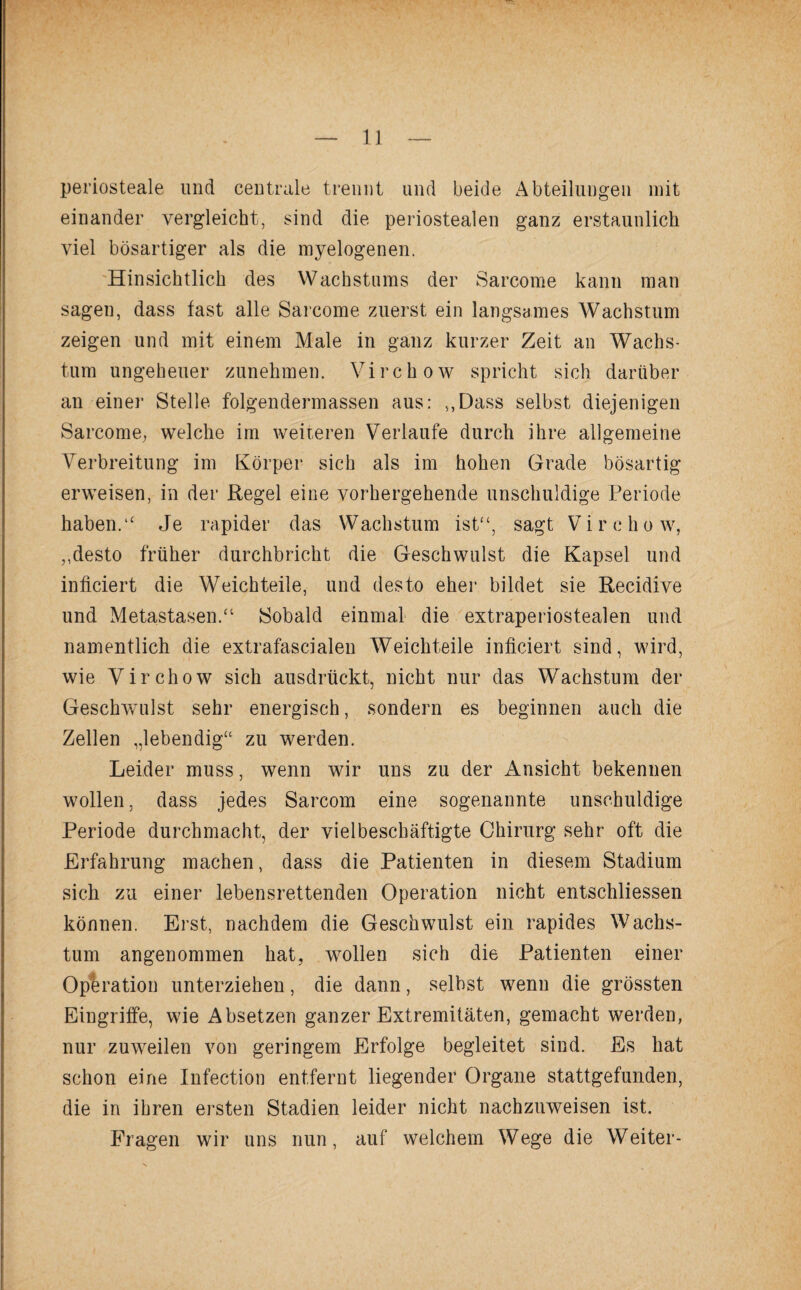 periosteale und centrale trennt und beide Abteilungen mit einander vergleicht, sind die periostealen ganz erstaunlich viel bösartiger als die myelogenen. Hinsichtlich des Wachstums der Sarcome kann man sagen, dass fast alle Sarcome zuerst ein langsames Wachstum zeigen und mit einem Male in ganz kurzer Zeit an Wachs¬ tum ungeheuer zunehmen. Virchow spricht sich darüber an einer Stelle folgendermassen aus: v,Dass selbst diejenigen Sarcome, welche im weiteren Verlaufe durch ihre allgemeine Verbreitung im Körper sich als im hohen Grade bösartig erweisen, in der Regel eine vorhergehende unschuldige Periode haben.“ Je rapider das Wachstum ist“, sagt Virchow, „desto früher durchbricht die Geschwulst die Kapsel und inficiert die Weichteile, und desto eher bildet sie Recidive und Metastasen/1 Sobald einmal die extraperiostealen und namentlich die extrafascialen Weichteile inficiert sind, wird, wie Virchow sich ausdrückt, nicht nur das Wachstum der Geschwulst sehr energisch, sondern es beginnen auch die Zellen „lebendig“ zu werden. Leider muss, wenn wir uns zu der Ansicht bekennen wollen, dass jedes Sarcom eine sogenannte unschuldige Periode durchmacht, der vielbeschäftigte Chirurg sehr oft die Erfahrung machen, dass die Patienten in diesem Stadium sich zu einer lebensrettenden Operation nicht entschliessen können. Erst, nachdem die Geschwulst ein rapides Wachs¬ tum angenommen hat, wollen sich die Patienten einer Operation unterziehen, die dann, selbst wenn die grössten Eingriffe, wie Absetzen ganzer Extremitäten, gemacht werden, nur zuweilen von geringem Erfolge begleitet sind. Es hat schon eine Infection entfernt liegender Organe stattgefunden, die in ihren ersten Stadien leider nicht nachzuweisen ist. Fragen wir uns nun, auf welchem Wege die Weiter-