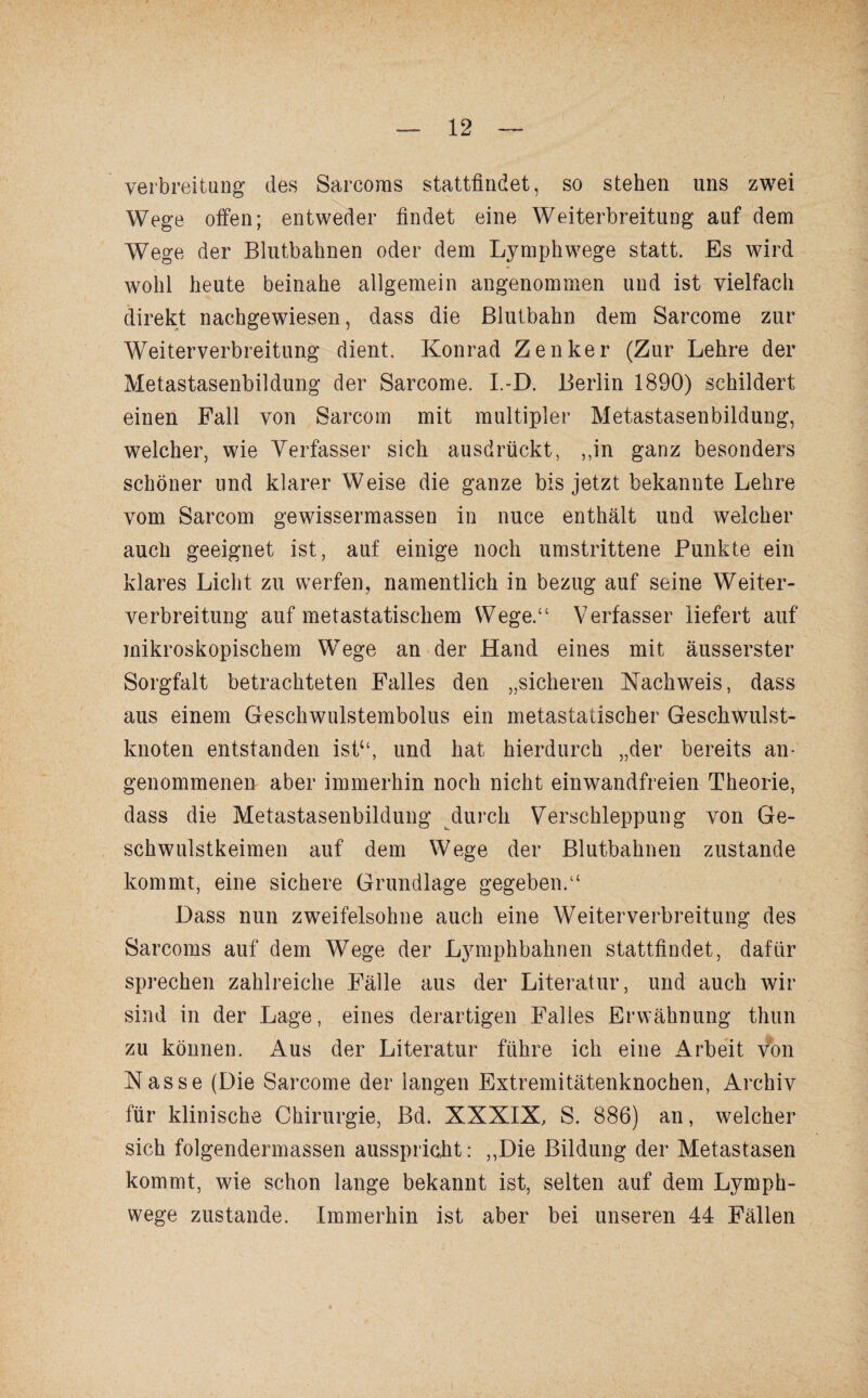 Verbreitung des Sarcoms stattfindet, so stehen uns zwei Wege offen; entweder findet eine Weiterbreitung auf dem Wege der Blutbahnen oder dem Lymphwege statt. Es wird wohl heute beinahe allgemein angenommen und ist vielfach direkt nachgewiesen, dass die Blutbahn dem Sarcome zur Weiterverbreitung dient. Konrad Zenker (Zur Lehre der Metastasenbildung der Sarcome. I.-D. Berlin 1890) schildert einen Fall von Sarcom mit multipler Metastasenbildung, welcher, wie Verfasser sich ausdrückt, ,,in ganz besonders schöner und klarer Weise die ganze bis jetzt bekannte Lehre vom Sarcom gewissermassen in nuce enthält und welcher auch geeignet ist, auf einige noch umstrittene Punkte ein klares Licht zu werfen, namentlich in bezug auf seine Weiter¬ verbreitung auf metastatischem Wege.“ Verfasser liefert auf mikroskopischem Wege an der Hand eines mit äusserster Sorgfalt betrachteten Falles den „sicheren Nachweis, dass aus einem Geschwulstembolus ein metastatischer Geschwulst¬ knoten entstanden ist“, und hat hierdurch „der bereits an¬ genommenen aber immerhin noch nicht einwandfreien Theorie, dass die Metastasenbildung durch Verschleppung von Ge¬ schwulstkeimen auf dem Wege der Blutbahnen zustande kommt, eine sichere Grundlage gegeben.“ Dass nun zweifelsohne auch eine Weiterverbreitung des Sarcoms auf dem Wege der Lymphbahnen stattfindet, dafür sprechen zahlreiche Fälle aus der Literatur, und auch wir sind in der Lage, eines derartigen Falles Erwähnung thun zu können. Aus der Literatur führe ich eine Arbeit von Nasse (Die Sarcome der langen Extremitätenknochen, Archiv für klinische Chirurgie, Bd. XXXIX, S. 886) an, welcher sich folgendermassen ausspricht: ,,Die Bildung der Metastasen kommt, wie schon lange bekannt ist, selten auf dem Lymph¬ wege zustande. Immerhin ist aber bei unseren 44 Fällen