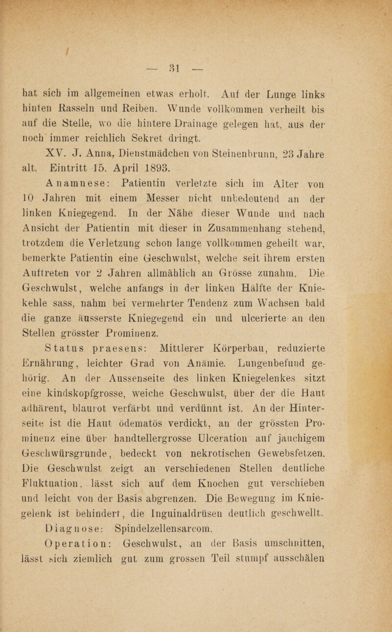 bat sich im allgemeinen etwas erholt. Auf der Lunge links hinten Rasseln und Reiben. Wunde vollkommen verheilt bis auf die Stelle, wo die hintere Drainage gelegen hat, aus der noch immer reichlich Sekret dringt. XV. J. Anna, Dienstmädchen von Steinenbrunn, 23 Jahre alt. Eintritt 15. April 1893. Anamnese: Patientin verletzte sich im Alter von 10 Jahren mit einem Messer nicht unbedeutend an der linken Kniegegend. In der Nähe dieser Wunde und nach Ansicht der Patientin mit dieser in Zusammenhang stehend, trotzdem die Verletzung schon lange vollkommen geheilt war, bemerkte Patientin eine Geschwulst, welche seit ihrem ersten Auftreten vor 2 Jahren allmählich an Grösse zunahm. Die Geschwulst, welche anfangs in der linken Hälfte der Knie¬ kehle sass, nahm bei vermehrter Tendenz zum Wachsen bald die ganze äusserste Kniegegend ein und ulcerierte an den Stellen grösster Prominenz. Status praesens: Mittlerer Körperbau, reduzierte Ernährung, leichter Grad von Anämie. Lungenbefund ge¬ hörig. An der Aussenseite des linken Kniegelenkes sitzt eine kindskopfgrosse, weiche Geschwulst, über der die Haut adhärent, blaurot verfärbt und verdünnt ist. An der Hinter¬ seite ist die Haut ödematös verdickt, an der grössten Pro¬ minenz eine über handtellergrosse Ulceration auf jauchigem Gesellwürsgrunde, bedeckt von nekrotischen Gewebsfetzen. Die Geschwulst zeigt an verschiedenen Stelleu deutliche Fluktuation, lässt sich auf dem Knochen gut verschieben und leicht von der Basis abgrenzen. Die Bewegung im Knie¬ gelenk ist behindert, die Inguinaldrüsen deutlich geschwellt. Diagnose: Spindelzellensarcom. Operation: Geschwulst, an der Basis Umschnitten, lässt .sich ziemlich gut zum grossen Teil stumpf ausschälen