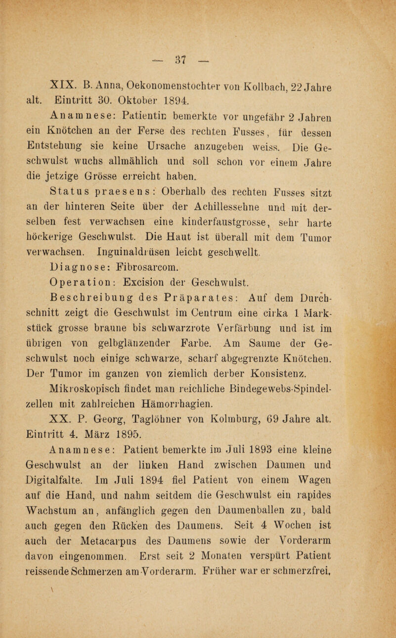 XIX. B. Anna, Oekonomenstochter von Kollbach, 22 Jahre alt. Eintritt 30. Oktober 1894. Anamnese: Patientin bemerkte vor ungefähr 2 Jahren ein Knötchen an der Ferse des rechten Fusses, für dessen Entstehung sie keine Ursache anzugeben weiss. Die Ge¬ schwulst wuchs allmählich und soll schon vor einem Jahre die jetzige Grösse erreicht haben, Status praesens: Oberhalb des rechten Fusses sitzt an der hinteren Seite über der Achillessehne und mit der¬ selben fest verwachsen eine kinderfaustgrosse, sehr harte höckerige Geschwulst. Die Haut ist überall mit dem Tumor verwachsen. Inguinaldi üsen leicht geschnellt. Diagnose: Fibrosarcom. Operation: Excision der Geschwulst. Beschreibung des Präparates: Auf dem Durch¬ schnitt zeigt die Geschwulst im Centrum eine cirka 1 Mark¬ stück grosse braune bis schwarzrote Verfärbung und ist im übrigen von gelbglänzender Farbe. Am Saume der Ge¬ schwulst noch einige schwarze, scharf abgegrenzte Knötchen. Der Tumor im ganzen von ziemlich derber Konsistenz. Mikroskopisch findet man reichliche Bindegewebs-Spindel- zellen mit zahlreichen Hämorrhagien. XX. P. Georg, Taglöhner von Kolmburg, 69 Jahre alt. Eintritt 4. März 1895. Anamnese: Patient bemerkte im Juli 1893 eine kleine Geschwulst an der linken Hand zwischen Daumen und Digitalfalte. Im Juli 1894 fiel Patient von einem Wagen auf die Hand, und nadim seitdem die Geschwulst ein rapides Wachstum an, anfänglich gegen den Daumenballen zu, bald auch gegen den Rücken des Daumens. Seit 4 Wochen ist auch der Metacarpus des Daumens sowie der Vorderarm davon eingenommen. Erst seit 2 Monaten verspürt Patient reissende Schmerzen am Vorderarm. Früher war er schmerzfrei, \