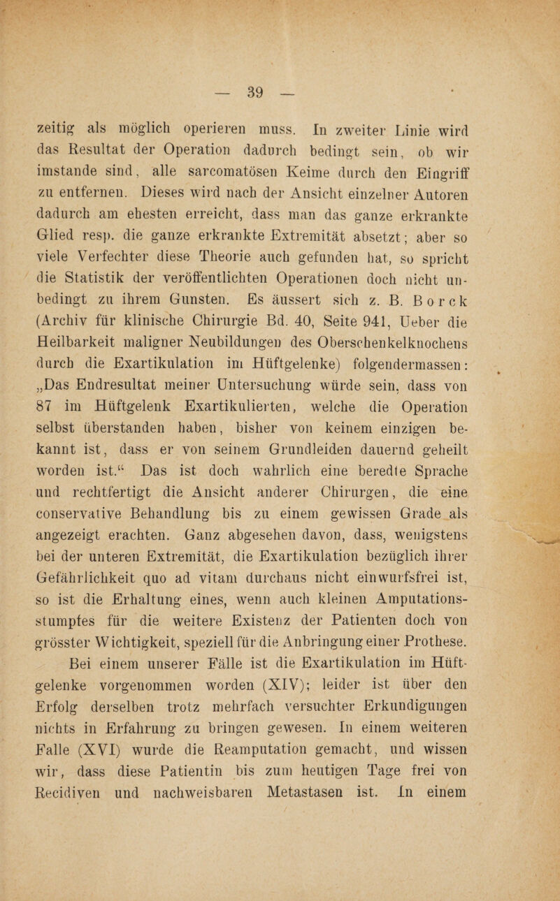 zeitig als möglich operieren muss. In zweiter Linie wird das Resultat der Operation dadurch bedingt sein, ob wir imstande sind, alle sarcomatösen Keime durch den Eingriff zu entfernen. Dieses wird nach der Ansicht einzelner Autoren dadurch am ehesten erreicht, dass man das ganze erkrankte Glied resp. die ganze erkrankte Extremität absetzt; aber so viele Verfechter diese Theorie auch gefunden hat, so spricht die Statistik der veröffentlichten Operationen doch nicht un¬ bedingt zu ihrem Gunsten. Es äussert sich z. B. B o r c k (Archiv für klinische Chirurgie Bd. 40, Seite 941, Ueber die Heilbarkeit maligner Neubildungen des Oberschenkelknochens durch die Exartikulation im Hüftgelenke) folgendermassen: „Das Endresultat meiner Untersuchung würde sein, dass von 87 im Hüftgelenk Exartikulierten, welche die Operation selbst überstanden haben, bisher von keinem einzigen be¬ kannt ist, dass er von seinem Grundleiden dauernd geheilt worden ist.“ Das ist doch wahrlich eine beredte Sprache und rechtfertigt die Ansicht anderer Chirurgen, die eine conservative Behandlung bis zu einem gewissen Grade als angezeigt erachten. Ganz abgesehen davon, dass, wenigstens bei der unteren Extremität, die Exartikulation bezüglich ihrer Gefährlichkeit quo ad vitam durchaus nicht ein wurfsfrei ist, so ist die Erhaltung eines, wenn auch kleinen Amputations¬ stumpfes für die weitere Existenz der Patienten doch von grösster Wichtigkeit, speziell für die Anbringung einer Prothese. Bei einem unserer Fälle ist die Exartikulation im Hüft¬ gelenke vorgenommen worden (XIV); leider ist über den Erfolg derselben trotz mehrfach versuchter Erkundigungen nichts in Erfahrung zu bringen gewesen. In einem weiteren Falle (XVI) wurde die Reamputation gemacht, und wissen wir, dass diese Patientin bis zum heutigen Tage frei von Recidiven und nachweisbaren Metastasen ist. In einem
