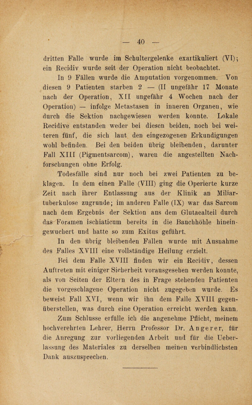 dritten Falle wurde im Sehultergelenke exartikuliert (VI); ein Recidiv wurde seit der Operation nickt beobachtet. In 9 Fällen wurde die Amputation vorgenommen. Von diesen 9 Patienten starben 2 — (II ungefähr 17 Monate nach der Operation, XII ungefähr 4 Wochen nach der Operation) — infolge Metastasen in inneren Organen, wie durch die Sektion nachgewiesen werden konnte. Lokale Recidive entstanden weder bei diesen beiden, noch bei wei¬ teren fünf, die sich laut den eingezogenen Erkundigungen wohl befinden. Bei den beiden übrig bleibenden, darunter Fall XIII (Pigmentsarcom), waren die angestellten Nach¬ forschungen ohne Erfolg. Todesfälle sind nur noch bei zwei Patienten zu be¬ klagen. In dem einen Falle (VIII) ging die Operierte kurze Zeit nach ihrer Entlassung aus der Klinik an Miliar¬ tuberkulose zugrunde; im anderen Falle (IX) war das Sarcom nach dem Ergebnis der Sektion aus dem Glutaealteil durch das Foramen ischiaticum bereits in die Bauchhöhle hinein - gewuchert und hatte so zum Exitus geführt. In den übrig bleibenden Fällen wurde mit Ausnahme des Falles XVIII eine vollständige Heilung erzielt. Bei dem Falle XVIII finden wir ein Recidiv, dessen Auftreten mit einiger Sicherheit vorausgesehen werden konnte, als von Seiten der Eltern des in Frage stehenden Patienten die vorgeschlagene Operation nicht zugegeben wurde. Es beweist Fall XVI, wenn wir ihn dem Falle XVIII gegen¬ überstellen, was durch eine Operation erreicht werden kann. Zum Schlüsse erfülle ich die angenehme Pflicht, meinem hochverehrten Lehrer, Herrn Professor Dr. An ge rer, für die Anregung zur vorliegenden Arbeit und für die Ueber- lassung des Materiales zu derselben meinen verbindlichsten Bank auszusprechen.