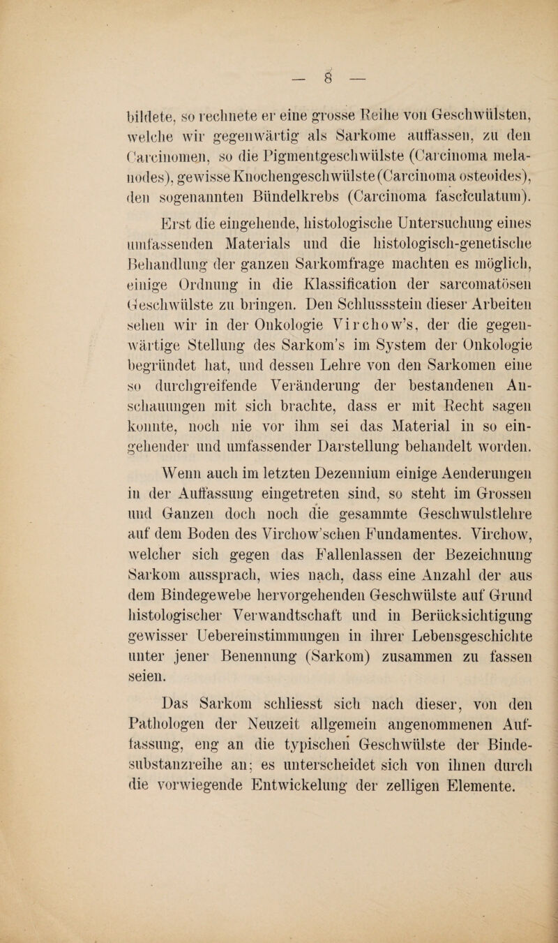 bildete, so rechnete er eine grosse Reihe von Geschwülsten, welche wir gegenwärtig als Sarkome auffassen, zu den Careinomen, so die Pigmentgeschwülste (Carcinoma mela- nodes), gewisse Knochengeschwülste (Carcinoma osteoides), den sogenannten Bündelkrebs (Carcinoma fascfculatum). Erst die eingehende, histologische Untersuchung eines umfassenden Materials und die histologisch-genetische Behandlung der ganzen Sarkomfrage machten es möglich, einige Ordnung in die Klassification der sarcomatösen Geschwülste zu bringen. Den Schlussstein dieser Arbeiten sehen wir in der Onkologie Virchow’s, der die gegen¬ wärtige Stellung des Sarkom’s im System der Onkologie begründet hat, und dessen Lehre von den Sarkomen eine so durchgreifende Veränderung der bestandenen An¬ schauungen mit sich brachte, dass er mit Recht sagen konnte, noch nie vor ihm sei das Material in so ein¬ gehender und umfassender Darstellung behandelt worden. Wenn auch im letzten Dezennium einige Aenderungen in der Auffassung eingetreten sind, so steht im Grossen <* und Ganzen doch noch die gesammte Geschwulstlehre auf dein Boden des Virchow’schen Fundamentes. Virchow, welcher sich gegen das Fallenlassen der Bezeichnung Sarkom aussprach, wies nach, dass eine Anzahl der aus dem Bindegewebe hervorgehenden Geschwülste auf Grund histologischer Verwandtschaft und in Berücksichtigung gewisser UebereinStimmungen in ihrer Lebensgeschichte unter jener Benennung (Sarkom) zusammen zu fassen seien. Das Sarkom schliesst sich nach dieser, von den Pathologen der Neuzeit allgemein angenommenen Auf¬ lassung, eng an die typischen Geschwülste der Binde¬ substanzreihe an; es unterscheidet sich von ihnen durch die vorwiegende Entwickelung der zelligen Elemente.